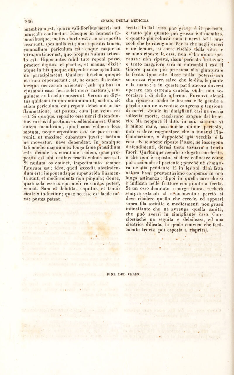 306 CELSO* DELLA MEDICINA membruraest, quove validioribils nervis aut musculis continetur. Ideoque in humeris fe- moribusque, raetus niorlis est: ac si reposita ossa sant, spes nulla est ; non repositis lainen, nonnullum periculum est: eoque major in utroque timor est, qao propias vulnus allicci- lo est. Hippocrates nihil tato reponi posse, praeler digitos, et plantas, et manus, dixit : atque in bis quoque diligenter esse agendum, ne praecipitarent. Quidam hrachia quoque et crura reposuerunt; et, ne cancri distenlio- nesque nervorum orientur (sub quibus in ejusmodi casu fieri solet mors matura ), san- guinem ex braciaio miserunt. Verum ne digi- ta s quidein ( in quo minimum ut, malum, sic etiam periculum est) reponi debet aut in in- flammatione, aut postea, curii jam vetus res est. Si quoque, reposito osse nervi distendun- tur, cursus id protinus expellendum est. Omrre autem membrum, quod cum vulnere loco motum, neque Depositimi est, sic jacere con- venir ut maxime cubantem juvat; tantum ne moveatur, neve dependeat. In^omnique tali morbo magnura ex longa fame praesidium est: deinde ex curatione eadem, qdae pro- posita est ubi ossibus fractis vulnits accessit. Si nudum os eminet, impedimento semper futurum est: ideo, quod excedit, abscinden- dum est ; imponendaque super arida linamen- ta sunt, et medicamenta non pinguia ; donec, quae sola esse in ejusmodi re sariitas potest, veniat. Nam et debiìitas sequitur, et tenuis cicatrix inducitur; quae necesse est facile no- xae postea pateat. * • ferita. In tal caso pur gravp è il pericolo, e tanto più quanto più grosso è il membro, e quanto più robusti sono i nervi od i mu- scoli che lo ritengono. Per lo che negli omeri e ne1 femori, si corre rischio della vita : e se sono riposte le; ossa, non v’ha ninna spe- ranza: non riposte, alcun pericolo 'tuttavia ; e tanto maggiore sarà in entrambi i casi il timore quanto più prossima alla giuntura è la ferita. Ippoerate disse nulla potersi-con sicurezza riporre, salvo che le dita, le piante e la mano : e in queste parti ancora doversi operare con estrema cautela, oude non ac- corciare i dì dello infermo. Furonvi alcuni che riposero anche le braccia e le gambe e perchè non ne avven-isse cangrena e tensione di nervi, donde in simighanti casi ne verria sollecita morte, cacciarono sangue dal brac- cio. Ma neppure il dito, in cui, siccome vi è minor male, così «nche minor pericolo, non si deve raggiustare che o innanzi l’in- fiammazione, o dappoiché già vecchia è la cosa. E se anche riposto l’osso, ne insorgono distendimenti, devesi tosto tornare a trarlo fuori. Qualunque membro slogato con ferita, e che non è riposto, si deve collocare come più accomoda al paziente ; purché nè si muo- va nè stia pendente. E in lesioni di sì fatta natura hassi prestantissimo compenso in una lunga astinenza: dipoi in quella cura che si è indicata nelle fratture con giunte a ferita. Se un osso denutato isporge fuora, recherà sempre ostacoli al risanamento : perciò si deve ricidere quello che eccede, ed apporvi sopra fila asciutte e medicamenti non grassi infinattanto clie ne avvenga quella sanità, che può aversi in simigliante caso. Con- ciossiachè ne seguita e debolezza, ed una cicatrice dilicata, la quale convien che facil- mente trovisi poi esposta a riaprirsi. • • FINE DEL CELSO.