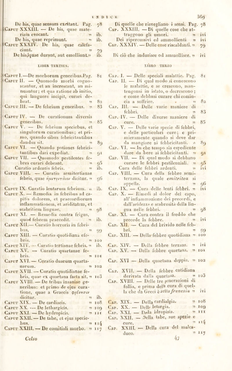 De his, quae sensum exeitant. Pag. Caput XXX11I. — De his, quae mate- riani evocant. • « De his, quae reprimunt. « Caput XXXIV. De his, quae calefa- ciunt. » De his,ìquae durant, aut emolliunt.» LIBER TERT1US. CaputI.-—De morborum generihus.Pag. Caput II. — Quomodo morbi cogno- scantur, et an increscant, au mi- nuantur; et qua rationeab inilio, qui languere incipit, curari de- beat. Caput III. De febrium generibus. V Caput IV. — De curationum diversis generibus. n Caput V. — De febrium speciebus, et singulorum curationibus ; et pri- mo, quando cibus lebricitantibus dandus sit. » Caput VI. — Quando potiones lebrici- tantibus dati expediat. •>-> Caput VII. —- Quomodo pestilentes fe- bres curari debeant. n Curatio ardentis febris. w Caput Vili. — Curatio semitertianae febris, quae vfzir^tràiov dicitur. » 78 ib. ib. 79 ib. 81 82 83 85 89 91 95 ib. 96 ib. Caput IX. Curatio lentarum febrium. « Caput X. — Remedia in febribus ad ca- pi tis dolorem, et praecordiorum inflammationem, et ariditatem, et scabritiem linguae, •» Caput XI. — Remedia contra frigus, quod febrem praecedit. 11 Caput XII.— Curatio horroris in febri- bus. « Caput XIII. — Curatio quotidiana efe- bris. « Caput XIV. — Curatio tertianae febris. « Caput XV. —- Curatio quartanae fe- bris. r> 101 Caput XVI. — Curatio duarum quarta- narum. « 102 Caput XVII. — Curatio quotidianae fe- bris, quae ex quartana faeta sit. « io3 Caput XVIII. — De tribus insaniae ge- neribus: et primo de ejus cura- tione, quae a Graecis (pqivtnriv dicitur. » Caput XIX. — De cardiacis. « Caput XX. — De lethargicis. « Caput XXI.—De hydropicis. r> Caput XXII. — De tabe, et ejus specie- bus. w x 14 Caput XXIII. — De coinitiali morbo, v 117 98 ib. 99 100 ib. ib. 108 109 111 Di quelle che risvegliano i sensi. Pa(T x a ^ Cap. XXX11I. —Di quelle cose che at- traggono gli umori. » Dei ripercussivi ed ammollienti » Cap. XXXIV. — Delle cose riscaldanti. » Cap. Cap. Cap. Cap. Cap. Cap. Gap. Gap. Cap. Cap. Cap. Cap. Cap. gua nelle febbri. XI. — Cura contra il freddo che precede la febbre. » XII. — Cura del brivido nelle feb- bri. « XIII. — Della-febbre quotidiana v • 78 ivi ivi 79 Di ciò che indurisce od ammollisce. « ivi LIBRO TERZO I. — Delle speciali malattie. Pag. II. — Di qual modo si conoscono le malattie, e se crescono, man- tengonsi in istalo, o decrescono ; e come delibasi curare chi comin- cia a soffrire. . « III. — Delle varie maniere di febbri. « IV. — Delle diverse maniere di cure. » V. — Delle varie specie di febbri, e delle particolari cure; e pri- mieramente quando si deve dar da mangiare ai febbricitanti. VI. — In che tempo sia espediente dare da Pere ai febbricitanti. r> VII. •— Di qual modo si debbano curare le febbri pestilenziali. « Cura delle febbri ardenti. -n Vili. — Cura della febbre semi- terzana, la quale emitritea si appella. w IX. — Cura delle lenti febbri, n X. — Rimedi al dolor del capo, all1 infiammazione dei precordi, e dalParidezza e scabrosità della lin— 81 n 82 83 85 8 a 9? ivi 9G ivi 98 ivi 99 too » IVI lì IOl Cap. XIV. — Della febbre terzana. Cap. XV. — Della febbre quartana. Cap. XVI — Della quartana doppia. •>■> 102 Cap. XVII. — Della febbre cotidiana derivata dalla quartana. r> io3 Cap. XVIII. — Delle tre generazioni di follia, e prima deR cura di quel- la che da Greci frenesia « ivi Cap. XIX. — Della cardialgia Cap. XX. — Dello letargia. Cap. XXL — Dola idropisia. Cap. XXII. — 9ella tabe, sue spezie e Cap. XXIII. — Della cura del malca- cure. XXIII. duco, 108 109 in u4 117 Celso 4;