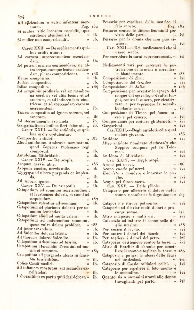 Vt Ad ejiciendum e vulva infantem mor- tuum. Pag. Si mulier vitio locorum concidit, qua curatione utendum sit. w Si mulier non comprehendit. « 55 55 55 55 Caput XXII. — De raedicamentis qui- bus aridis utimur. Ad cameni supercrescentera exenden- dam. ” Ad putrem carnem continendam, ne ul- tra serpai, eamque leniter exeden- dam, plures corapositiones. Herae conipositio. Judaei compositio. lollae compositio. Ad sanguinis profluvia vel ex membra- na cerebri ; vel aliis locis ; et ad cancrum, et ad inducendam cica- tricem, et ad coercendam carnem increscentem. „ Timaei compositio ad ignem sacrimi, vel cancrum. „ Ad sternutameli!» excitanda „ Gargarizationes quibus fieri debeant. „ Caput XXIII. ■— De antidolis, et qui- bus malis opitulenlur. Compositio antidoti. ,, Aliud antidotum, Ambrosia nominatum, quod Zopyrus Ptolemaeo regi coraposuit. Antidotum Mithridatis. Caput XXIV. — De acopis. Acopum nervis utile. Acopum euodes, nervis utile. ad ulcera purganda et implen- da. Ad sacrum ignem. Caput XXV. — De catapotiis. „ Catapotium ad somnum accerscendum , et levationem doloris, et simul ad coquendum. ,, Catapotium valentius ad somnum. „ Catapotium ad plurimos dolores per so- mnum leniendos. ” Catapotium aliud ad multa valens. ” Catapotium ad inducendum somnum, quem vulva dolens prohibet. 55 Ad jecur sanandum. « Ad finiendos dolores ìateris. Ad thoracis dolores finiendos. Catapotium Athenionis ad tussim. Catapotium Heraclidis Tarentini ad tus- sim et somnum. •» Catapotium ad purganda ulcera in fauci- bus tussientibus. 55 Colice Cassii medici. r» Ad infantem mortuum aut secundas ex- peìlendas. 5» Laborantibus ex parlu qtìid dari debeat, w 183 ib. ib. ib. s 83 ib. ib. 184 55 51 55 55 55 55 55 55 55 55 187 ib. ib. ib. 188 ib. ib. ib. ib. 189 ib. ib. ib. ib. Pessario per espellere dalla matrice il feto morto. Pag. *82 Pessario contro le discese femminili per vizio delle parti. 55 ivi Pessario per la donna che non può ri- tenere. „ ivi Gap. XXII..— Dei medicamenti che si usano secchi. Per corrodere le carni sopraccrescenti. 55 ivi ib. ib ib. ib. 185 ib. ib. 186 ib. ib. ib. ib. Medicamenti vari per arrestare la pu- trefazione delle carni e corroder- le blandemente. « Composizione di Era. ” Composizione del Giudeo „ Composizione di Jolla. ” Composizione per arrestar lo sgorgo del sangue dal cervello, o da altri luo- ghi, contro il cancro, per cicatriz- zare, e per reprimere la soprab- bondante carne. „ Composizione di Timeo pel fuoco sa- cro e pel cancro. ” Composizione per eccitare gli sternuti. 55 Gargarismi. ” Cap.XXIII.—Degli antidoti, ed a quai malori giovano. ” Antidoto. ” Altro antidoto nominato Ambrosia che Zoppiro compose pel re Tolo- meo. ” Antidoto di Mitridate. ” Cap. XXIV. —- Degli acoph Acopo pei nervi. 55 Acopo euode pe1 nervi. 55 Encrista a mondare e incarnar le pia- ghe. ” Acopo pel fuoco sacro. 55 Gap. XXV. — Delle pillole. Catapozio per alleviare il dolore indur sonno e confortar la digestione.” Catapozio e stirace pel sonno. ” Catapozio ad alleviar molti dolori e pro- curar sonno. 55 Altro catapozio a molti usi. 55 Catapozio ad indurre il sonno nelle do- glie uterine. ” Per sanare il fegato. Per sanare i dolori dei fianchi. Per togliere i dolori del petto. Catapozio di Atenione contro la tosse. „ Altro di Eraclide di Taranto per conci- liare il sonno e togliere la tosse. 55 Catapozio a purgar le ulceri delle fauci nei tossicolosi. ” Catapozio di Cassio pe’dolori colici. ,, Catapozio per espellere il feto morto e le secondine. ” Quanto sia a somministrarsi alle donne 183 ivi ivi 184 IV» ivi ivi ivi s85 ivi ivi ivi 18G ivi • O IVI ivi 187 ivi ivi ivi 188 ivi ivi ivi ivi 189 ivi ivi ivi « ©