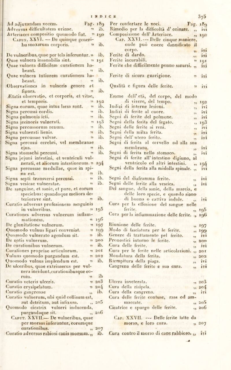 INDI AJ adjmondani voccm. Pag. 189 Adversus difficultatern urinae. v> ib. Arteriaces coropositio quomodo fiat. ” 190 Caput. XX YJ. — De quinque generi- bu snoxarum corporis. ” ib. De vulneribus, quae per lela inferuntur. « Quae vulnera insanabilia sint. w Quae vulnera diffìcilem curationem ba- beant. « Quae vulnera tutiorem curationem ha- beaut. ” Observationcs in vulneris genere et figura. » iEtatis observatio, et corporis, et vitae, et lemporis. w Signa eorum, quae intus laesa sunt. 11 Signa percussi cordis. » Signa pulmonis icli. « Signa jecinoris vulnerali. w Signa percussorum renum. « Signa vulnerati lienis. m Signa percussae vulvae. « Signa percussi cerebri, vel membranae ejus. w Signa stomachi percussi. « Signa jejuni intestini, et ventricidi vul- nerati, et aliorum intestinorum. w Signa percussae medullae, quae in spi- na est. « Signa septi transversi percussi. « Signa vesicae vulneratae. « De sanguine, et sanie, et pure, et eorum speciebus: quandoque meliora de- terioravo sint. w Curatio adversus profusionem sanguinis in vulneribus. « Curationes adversus vulnerimi inflain- mationém. w De glunitalione vulnerum. ’» Quomodo vulnus figari conveniat. « Quomodo vulnerato agendura sit. •>’ De notis vulnerum. ” De curationibus vulnerum. » Curationes propriae articulorum. « Vulnus quomodo purgandum est. « Quomodo vulnus implendum est. w De ulceribus, quae exlrinsecus per vul- nera incidunt,eurationibusque eo- rum. u Curatio veteris ulceris. w Curatio erysipelatum. u Curatio gangrenae „ Curatio vulnerum, ubi quid collisum est, aut detritum, aut infixum. ,, Quomodo cicatrix vulneri inducenda, purgandaque sit. ,, Caput. XXVII.— De vulneribus, quae per morsus inferuntur, eorumque curationibus. „ ib. *9* ib. ib. ib. 192 ib. ib. ib. 193 ib. ib. ib. ib. ib. *94 ib. ib. ib. ib. i95 106 197 *99 ib. 200 ib. 201 202 ib. ib 203 204 ib. 205 206 207 C E 375 189 ivi Per confortare le voci. Pag. Rimedio [ter la difficoltà d1 orinare. ,, Composizione dell1 Arleriace. ,, 190 Cap. XXVJ. — Delle cinque maniere, onde può essere dannificato il corpo. Ferite di dardo. Ferite incurabili. Ferite che difficilmente ponno sanarsi. „ « ivi ivi >9* • • ivi Ferite di sicura guarigione. Qualità e figura delle ferite. w ivi ìj Esame Indizi Indizi Segni Segni Segni Segni Segni Segni Segni Segni Segni •n Ì9 lì dell’ età, del corpo, del modo di vivere, del tempo, di interne lesioni, di ferite al cuore, di ferite del polmone, delia ferita del fegato, delle ferite ai reni, della milza ferita. dell1 utero ferito. „ di ferita al cervello od alla sua membrana. ,, di ferita nello stomaco. ,, di ferite all1 intestino digiuno, al ventricolo ed altri intestini. „ della ferita alla midolla spinale. „ « Segni del diaframma ferito. Segni delle ferite alla vescica. ,, Del sangue, della sanie, della marcia, e delle loro specie, e quando siano di buona o cattiva indole. ,, Cura per la effusione del sangue nelle ferite. „ Cura perla infiammazione delle ferite. ., Riunione delle ferite. Modo di fasciatura per le ferite. Genere di trattamento pel ferito. Pronostici intorno le ferite. Cura delle ferite. Cura per le ferite nelle articolazioni. Mondatura della ferita. Riempitura della piaga. Cangrena delle ferite e sua cura. ivi 192 ivi • • IVI ivi ip3 ivi ivi ivi ivi ivi *94 ivi ivi ivi IVI 195 196 *97 199 ivi 200 ivi 201 202 ivi ivi Ulcera inveterata. Cura della risipela. Cura della cangrena. Cura delle ferite contuse, rase od am maccate. Cicatrice e spurgo delle ferite. ., 203 „ 204 „ ivi 5Ì 2o5 2oG Cap. XXVII. — Delle ferite latte da morso, e loro cura. „ 207