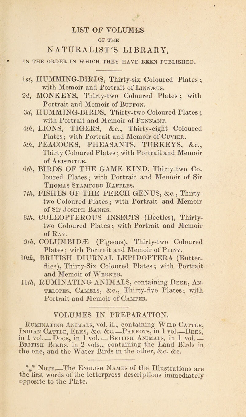 LIST OF VOLUMES OF THE NATURALIST’S LIBRARY, IN THE ORDER IN WHICH THEY HAVE BEEN PUBLISHED. ls£, HUMMING-BIRDS, Thirty-six Coloured Plates ; with Memoir and Portrait of Linnaeus. 2d, MONKEYS, Thirty-two Coloured Plates; with Portrait and Memoir of Buffon. 3d, HUMMING-BIRDS, Thirty-two Coloured Plates ; with Portrait and Memoir of Pennant. 4th, LIONS, TIGERS, &c., Thirty-eight Coloured Plates; with Portrait and Memoir of Cuvier. 5th, PEACOCKS, PHEASANTS, TURKEYS, &c., Thirty Coloured Plates; with Portrait and Memoir of Aristotle. 6th, BIRDS OF THE GAME KIND, Thirty-two Co- loured Plates; with Portrait and Memoir of Sir Thomas Stamford Raffles. 7th, FISHES OF THE PERCH GENUS, &c., Thirty- two Coloured Plates; with Portrait and Memoir of Sir Joseph Banks. 8th, COLEOPTEROUS INSECTS (Beetles), Thirty- two Coloured Plates *, with Portrait and Memoir of Ray. 9th, COLUMBIDiE (Pigeons), Thirty-two Coloured Plates; with Portrait and Memoir of Pliny. 1(M, BRITISH DIURNAL LEPIDOPTERA (Butter- flies), Thirty-Six Coloured Plates ; with Portrait and Memoir of Werner. llth, RUMINATING ANIMALS, containing Deer, An- telopes, Camels, &c., Thirty-five Plates; with Portrait and Memoir of Camper. VOLUMES IN PREPARATION. Ruminating Animals, vol. ii., containing Wild Cattle, Indian Cattle, Elks, &c. &c.—Parrots, in 1 vol—Bees, in 1 vol.,— Dogs, in 1 vol.,— British Animals, in 1 vol.,— British Birds, in 2 vols., containing the Land Birds in the one, and the Water Birds in the other, &c. &c. *** Note.—The English Names of the Illustrations are the first words of the letterpress descriptions immediately opposite to the Plate.