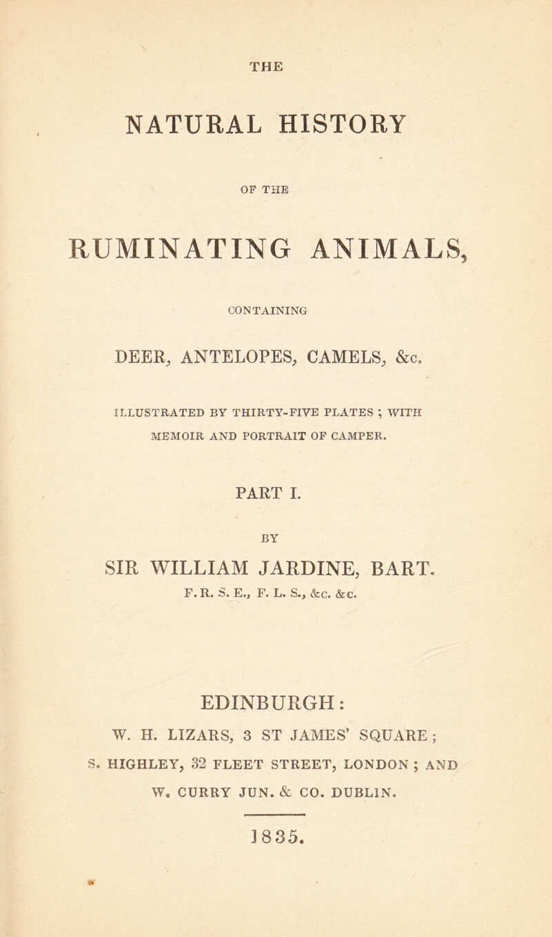 NATURAL HISTORY OF THE RUMINATING ANIMALS, CONTAINING DEER, ANTELOPES, CAMELS, &c. ILLUSTRATED BY THIRTY-FIVE PLATES ; WITH MEMOIR AND PORTRAIT OF CAMPER. PART I. BY SIR WILLIAM JARDINE, BART, F. R. S. E., F. L. S., &c. &c. EDINBURGH: W. H. LIZARS, 3 ST JAMES’ SQUARE ; S. HIGHLEY, 32 FLEET STREET, LONDON ; AND W. CURRY JUN. & CO. DUBLIN. 3835