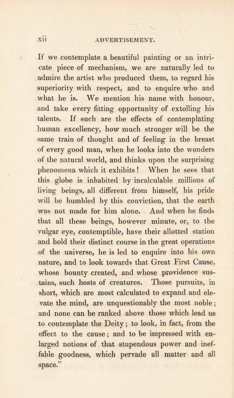 If we contemplate a beautiful painting or an intri- cate piece of mechanism, we are naturally led to admire the artist who produced them, to regard his superiority with respect, and to enquire who and what he is. We mention his name with honour, and take every fitting opportunity of extolling his talents. If such are the effects of contemplating human excellency, how much stronger will be the same train of thought and of feeling in the breast of every good man, when he looks into the wonders of the natural world, and thinks upon the surprising phenomena which it exhibits ! When he sees that this globe is inhabited by incalculable millions of living beings, all different from himself, his pride wall be humbled by this conviction, that the earth was not made for him alone. And when he finds that all these beings, however minute, or, to the vulgar eye, contemptible, have their allotted station and hold their distinct course in the great operations of the universe, he is led to enquire into his own nature, and to look towards that Great First Cause, whose bounty created, and whose providence sus- tains, such hosts of creatures. Those pursuits, in short, which are most calculated to expand and ele- vate the mind, are unquestionably the most noble; and none can be ranked above those which lead us to contemplate the Deity; to look, in fact, from the effect to the cause; and to be impressed with en- larged notions of that stupendous power and inef- fable goodness, which pervade all matter and all space.”
