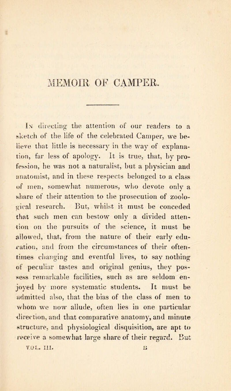 MEMOIR OF CAMPER. In directing the attention of our readers to a sketch of the life of the celebrated Camper, we be- lieve that little is necessary in the way of explana- tion, far less of apology. It is true, that, by pro- fession, he was not a naturalist, but a physician and anatomist, and in these respects belonged to a class of men, somewhat numerous, who devote onlv a share of their attention to the prosecution of zoolo- gical research. But, whilst it must be conceded that such men can bestow only a divided atten- tion on the pursuits of the science, it must be allowed, that, from the nature of their early edu- cation, and from the circumstances of their often- times changing and eventful lives, to say nothing of peculiar tastes and original genius, they pos- sess remarkable facilities, such as are seldom en- joyed by more systematic students. It must be admitted also, that the bias of the class of men to whom we now allude, often lies in one particular direction, and that comparative anatomy, and minute structure, and physiological disquisition, are apt to receive a somewhat large share of their regard. But V.OL. III. II