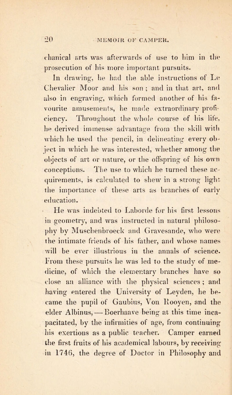 this allowed, it outfit surely to he reckoned rather as an advantage than as a subject of regret and de- preciation. The mechanism of the Divine Archi- tect which they thus unfold, yields in interest to no natural objects that can be presented to our contem- plation ; while its varied adaptation to purposes as extraordinary and astonishing as they are benevolent and wise, tends not more to exercise the powers of the understanding, than to awaken the best and noblest sentiments of our nature. To any one who doubts the justice of these observations, we recom- mend a perusal of the life of Dr Camper, and an examination of his varied and deeply interesting re- searches. Peter Camper, the subject of this memoir, was born on the 11th of May 1722, at Leyden, where his family had for a long period held distinguished situations in the magistracy. His grandfather exer- cised the profession of medicine ; and his father, Florent Camper, was a Protestant clergyman, who, after discharging his functions for several years in Batavia, the then flourishing capital of the Dutch settlements in the East Indies, returned in 1715 to his native country, where he continued to be highly esteemed, and most intimately connected with Boerhaave, and the other eminent men whose names at that period conferred lustre on the Uni- versity of Leyden. He was also an ardent admirer of the fine arts, associating much with those who