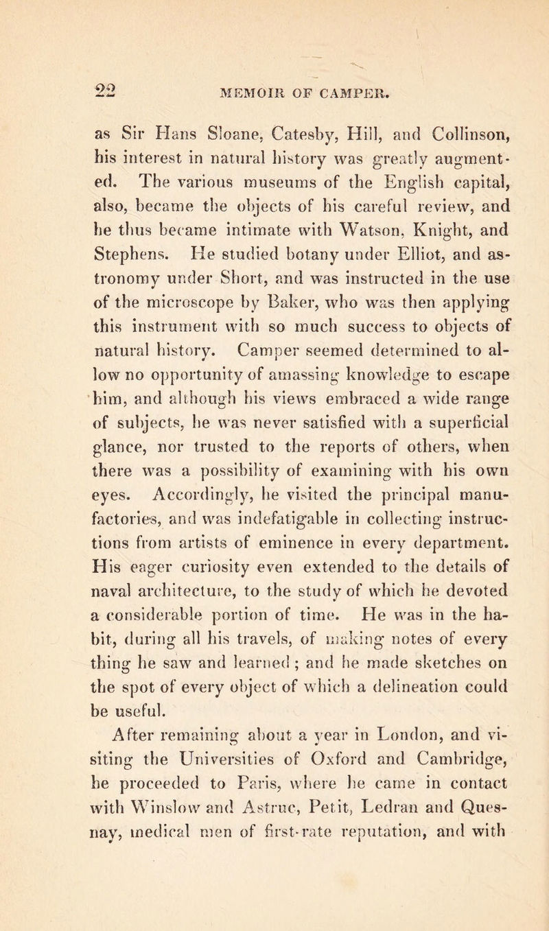 chanical arts was afterwards of use to him in the prosecution of his more important pursuits. In drawing, he had the able instructions of Le Chevalier Moor and his son ; and in that art, and also in engraving, which formed another of his fa- vourite amusements, he made extraordinary profi- ciency. Throughout the whole course of his life, he derived immense advantage from the skill with which he used the pencil, in delineating every ob- ject, in which he was interested, whether among the objects of art or nature, or the offspring of his own conceptions. The use to which he turned these ac- quirements, is calculated to shew in a strong light tiie importance of these arts as branches of early education. He u -as indebted to Laborde for his first lessons in geometry, and was instructed in natural philoso- phy by Muschenbroeck and Gravesande, who were the intimate friends of his father, and whose names will be ever illustrious in the annals of science. From these pursuits he was led to the study of me- dicine, of which the elementary branches have so close an alliance with the physical sciences ; and having entered the University of Leyden, he be- came the pupil of Gaubius, Von llooyen, and the elder Albinus, — Boerhaave being at this time inca- pacitated, by the infirmities of age, from continuing his exertions as a public teacher. Camper earned the first fruits of his academical labours, by receiving in 1746, the degree of Doctor in Philosophy and