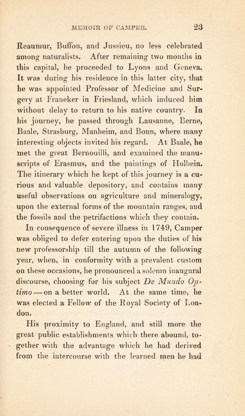 Medicine, on which occasion he published two dis- sertations, the one On Vision, and the other On Certain Parts of the Eye, both of which have been preserved by Haller. In the former, he illustrates and defends Smith’s theory of vision, and in the lat- ter he describes and gives plates of the canal of Pe- tit, in the eyes of several of the lower animals. The acquaintance which Camper had formed with several foreigners of merit, had long inspired him with the desire of travelling, and gratifying his thirst for knowledge, by visiting different countries, and conversing with men distinguished for their acquire- ments in the several branches of science. But the declining health of his parents, who were now ad- vancing in years, and required the continual presence and kindest attentions of their son, long prevented him from accomplishing his wishes. Their death, however, which happened in 1748, released him from duties which he had the consolation of reflect- ing had been assiduously discharged ; and he soon after, at the age of twenty-six, embarked for Eng- land. Furnished with the best letters of introduction, he soon made the acquaintance of many of the most emi- nent scientific men in London, and assiduously attend- ed the courses of instruction which were then deliver- ed. Of the individuals who thus became his masters and future friends, we may mention, among medical men, Dr Mead and the Hunters, Smellie, Pringle, and Pitcairn ; whilst by his intercourse with such men