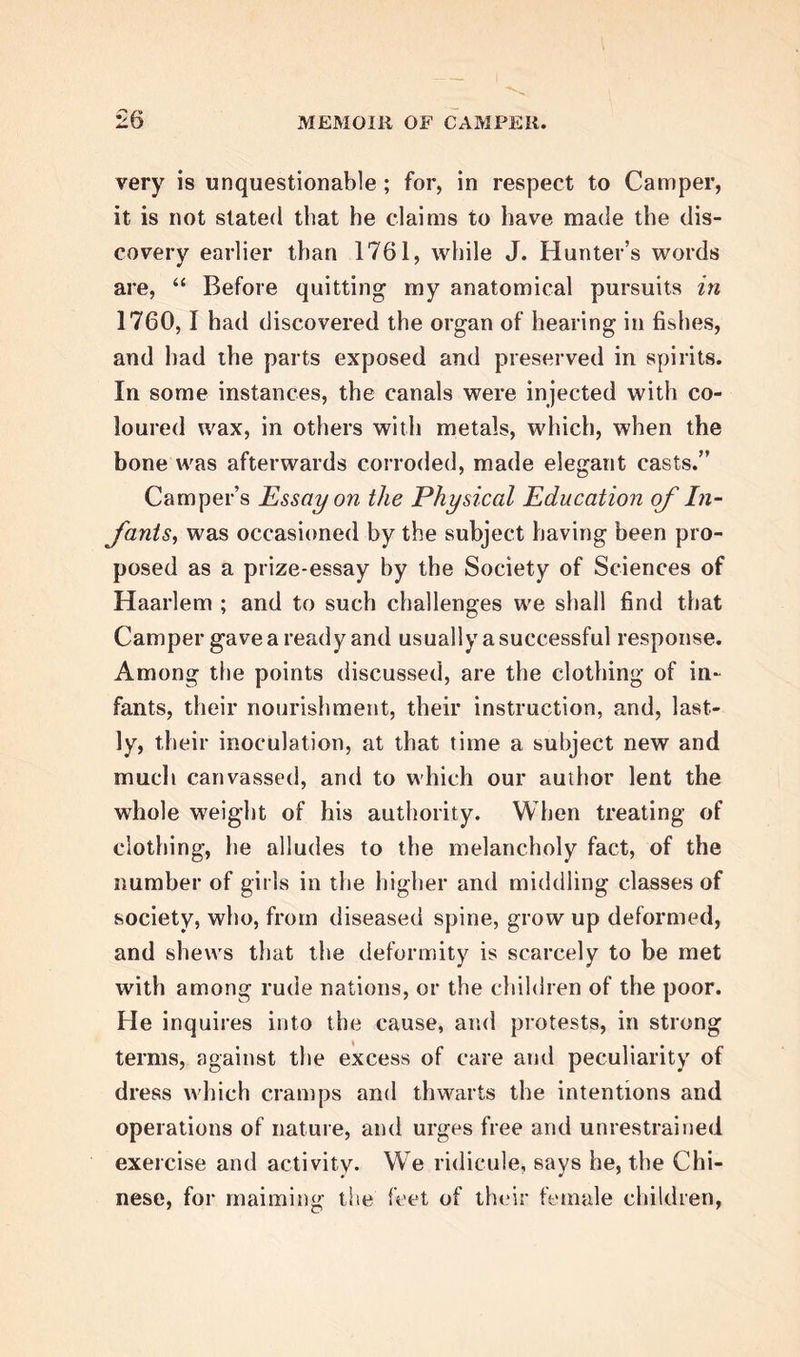 associated with in London, induced him to revisit that capital during the vacation of 1752. On this occasion, he resumed his various pursuits with re- doubled ardour. Among other objects, his attention was much directed to the method of inoculating for the smallpox, the practice of which was yet confined to England. On his return to Franeker, lie resumed his lectures, which were every year more numerous- ly attended, and gained him such increasing cele- brity, that he was soon ranked as one of the ablest men of science in Holland. In 1755, he was ap- pointed Professor of Anatomy and Surgery to the Athenaeum at Amsterdam, and came in consequence to settle in that city, then the seat of opulence and learning. In 1758, he was appointed Professor of Medicine ; and thus delivered two other inaugural discourses, the former on the utility of anatomy in all sciences, and the latter De Certo in Medicina. In 1756, he married the widow of the burgomaster of Harlingen. After continuing six years in Amsterdam, his avo- cations became so multiplied and so fatiguing, that he resolved to change the scene, and, bv doing so, to yield to the strong desire which Mrs Camper had long entertained of retiring into Friesland. He ac- cordingly resigned his chair at Amsterdam — being allowed, however, to retain the honorary title of Pro- fessor; and, once more, he took up his abode at Klein-Lankum, his country residence near Franeker. His principal work during the time he held the chair