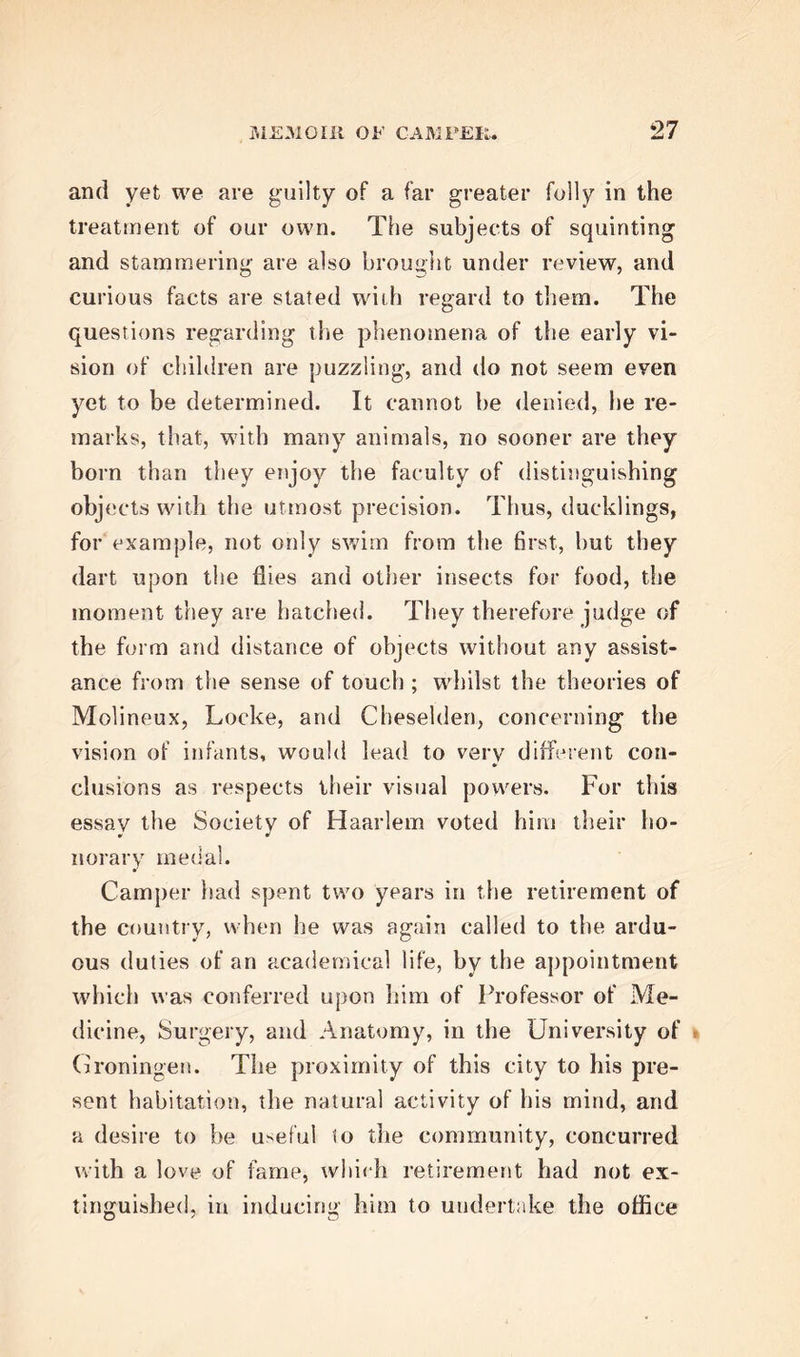 of the Athenaeum, was the first volume of his De- monstrationes Anatomico-P athologicce; but the lei- sure he now enjoyed in his retirement, allowed him to devote much more of his time to science, and en- abled him, through the press, to supply to the public some of those stores of information lie had been so long accumulating. Accordingly, the second vo- lume of the work above named, and which, we may remark, was most highly esteemed, for the execution both of the pen and the pencil, made its appearance in 1762. He also published, in the Dutch lan- guage, an interesting memoir on an important sur- gical disease frequently occurring in new-born in- fants, another upon The Physical Education of In- fants, and a third, An Anatomical Description of the Organ of Hearing in Fishes. Camper’s son claims the entire merit of this dis- covery in the anatomy of fishes for his father; but some of our readers will be aware, that of the many discoveries in natural history, the priority and ho- nour of which have been disputed by contending claimants, this is one of the most remarkable. Zoo- logists in Germany and Italy, as well as in France, Holland, and England, have asserted their respective pretensions, among whom we shall only name M. Geoffroy and the celebrated John Hunter. This is not the place to enter into the examination of such a controversy; and we shall only therefore remark, that, unless Mr Hunter can be supposed capable of deliberate falsehood, his claim to priority of disco-