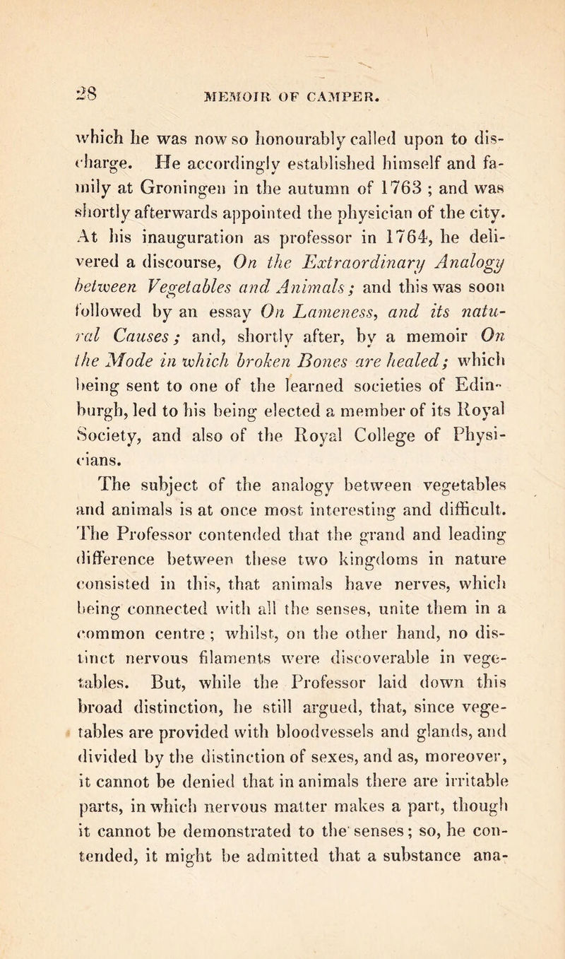 very is unquestionable ; for, in respect to Camper, it is not slated that he claims to have made the dis- covery earlier than 1761, while J. Hunter’s words are, “ Before quitting my anatomical pursuits in 1760,1 had discovered the organ of hearing in fishes, and had the parts exposed and preserved in spirits. In some instances, the canals were injected with co- loured wax, in others with metals, which, when the bone was afterwards corroded, made elegant casts.” Camper’s Essay on the Physical Education of In- fants, was occasioned by the subject having been pro- posed as a prize-essay by the Society of Sciences of Haarlem ; and to such challenges we shall find that Camper gave a ready and usually a successful response. Among the points discussed, are the clothing of in- fants, their nourishment, their instruction, and, last- ly, their inoculation, at that time a subject new and much canvassed, and to which our author lent the whole weight of his authority. When treating of clothing, he alludes to the melancholy fact, of the number of girls in the higher and middling classes of society, who, from diseased spine, grow up deformed, and shews that the deformity is scarcely to be met with among rude nations, or the children of the poor. He inquires into the cause, and protests, in strong terms, against the excess of care and peculiarity of dress which cramps and thwarts the intentions and operations of nature, and urges free and unrestrained exercise and activity. We ridicule, says he, the Chi- nese, for maiming the feet of their female children,