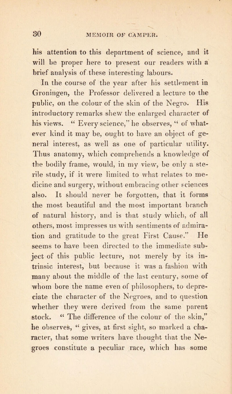 l>8 which he was now so honourably called upon to dis- charge. He accordingly established himself and fa- mily at Groningen in the autumn of 1763 ; and was shortly afterwards appointed the physician of the city. At his inauguration as professor in 1764, he deli- vered a discourse, On the Extraordinary Analogy between Vegetables and Animals; and this was soon followed by an essay On Lameness, and its natu- ral Causes; and, shortly after, by a memoir On the Mode in which broken Bones are healed; which being sent to one of the learned societies of Edin- burgh, led to his being elected a member of its Royal Society, and also of the Royal College of Physi- cians. The subject, of the analogy between vegetables and animals is at once most interesting and difficult. The Professor contended that the grand and leading difference between these two kingdoms in nature consisted in this, that animals have nerves, which being connected with all the senses, unite them in a common centre ; whilst., on the other hand, no dis- tinct nervous filaments were discoverable in vege- tables. But, while the Professor laid down this broad distinction, he still argued, that, since vege- tables are provided with bloodvessels and glands, and divided by the distinction of sexes, and as, moreover, it cannot be denietl that in animals there are irritable parts, in which nervous matter makes a part, though it cannot be demonstrated to the senses; so, he con- tended, it might be admitted that a substance ana-