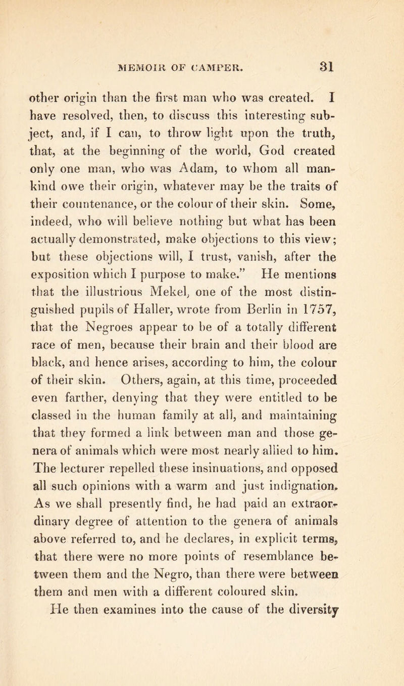 other origin than the first man who was created. I have resolved, then, to discuss this interesting sub- ject, and, if I can, to throw light upon the truth, that, at the beginning of the world, God created only one man, who was Adam, to whom all man- kind owe their origin, whatever may be the traits of their countenance, or the colour of their skin. Some, indeed, who will believe nothing but what has been actually demonstrated, make objections to this view; but these objections will, I trust, vanish, after the exposition which I purpose to make.” He mentions that the illustrious Mekel, one of the most distin- guished pupils of Haller, wrote from Berlin in 1757, that the Negroes appear to be of a totally different race of men, because their brain and their blood are black, and hence arises, according to him, the colour of their skin. Others, again, at this time, proceeded even farther, denying that they were entitled to be classed in the human family at all, and maintaining that they formed a link between man and those ge- nera of animals which were most nearly allied to him. The lecturer repelled these insinuations, and opposed all such opinions with a warm and just indignation. As we shall presently find, he had paid an extraorr dinary degree of attention to the genera of animals above referred to, and he declares, in explicit terms, that there were no more points of resemblance be- tween them and the Negro, than there were between them and men with a different coloured skin. He then examines into the cause of the diversity