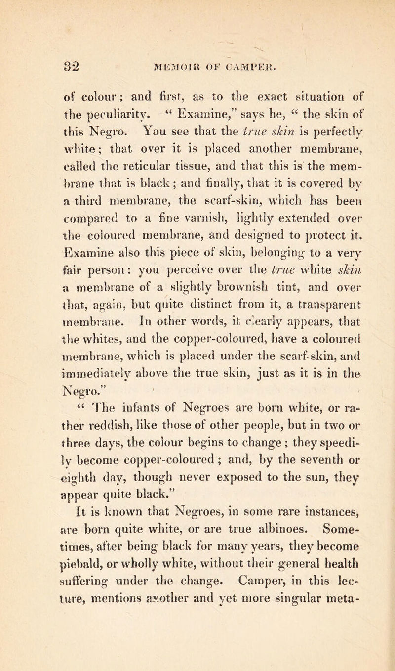 his attention to this department of science, and it will he proper here to present our readers with a brief analysis of these interesting labours. In the course of the year after his settlement in Groningen, the Professor delivered a lecture to the public, on the colour of the skin of the Negro. His introductory remarks shew the enlarged character of his views. “ Every science,” he observes, “ of what- ever kind it may be, ought to have an object of ge- neral interest, as well as one of particular utility. Tfsus anatomy, which comprehends a knowledge of the bodily frame, would, in my view, be only a ste- rile studv, if it were limited to what relates to me- dicine and surgery, without embracing other sciences also. It should never be forgotten, that it forms the most beautiful and the most important branch of natural history, and is that study which, of all others, most impresses us with sentiments of admira- tion and gratitude to the great First Cause.” He seems to have been directed to the immediate sub- ject of this public lecture, not merely by its in- trinsic interest, but because it was a fashion with many about the middle of the last century, some of whom bore the name even of philosophers, to depre- ciate the character of the Negroes, and to question whether they were derived from the same parent stock. “ The difference of the colour of the skin,” he observes, “ gives, at first sight, so marked a cha- racter, that some writers have thought that the Ne- groes constitute a peculiar race, which has some