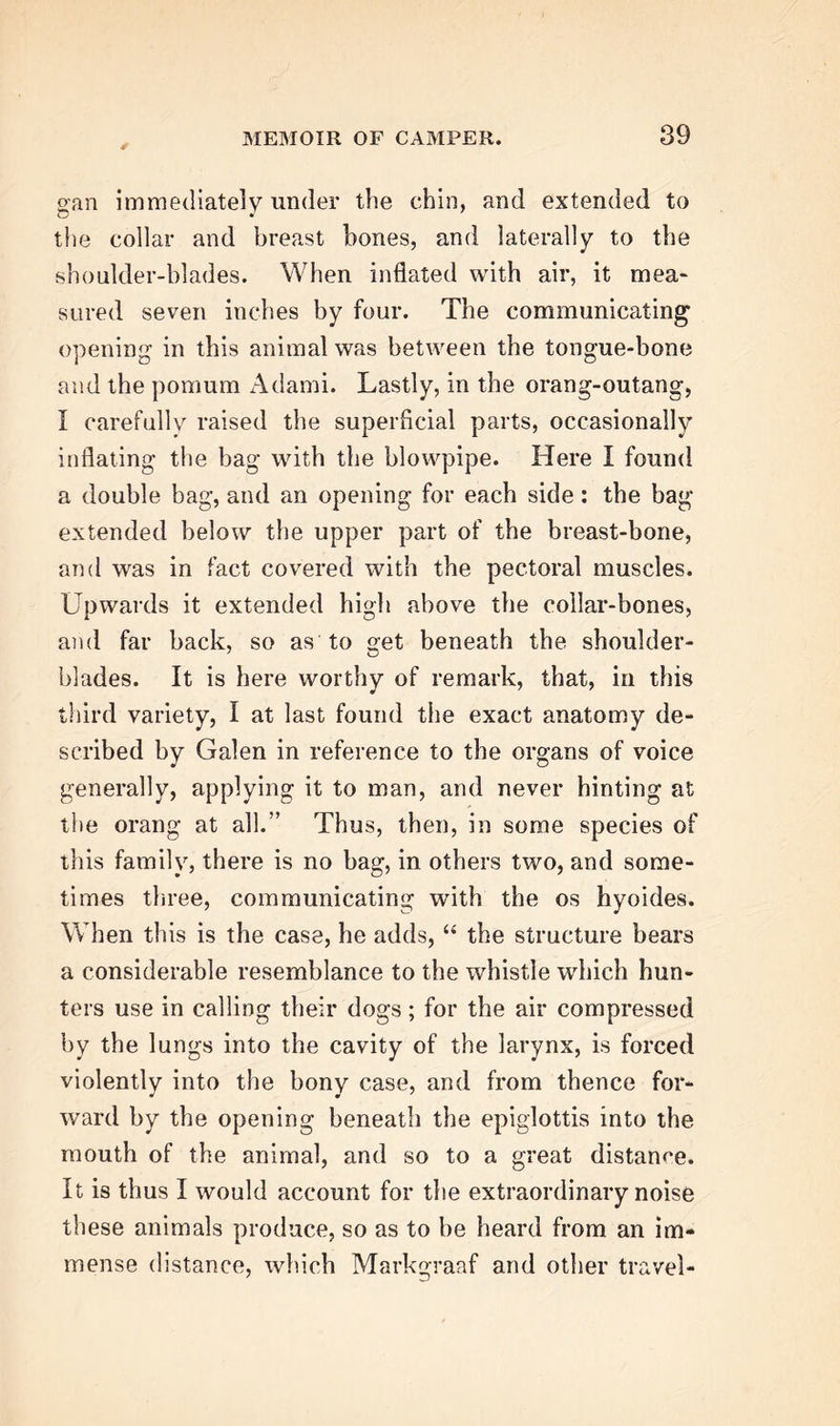 ✓ gan immediately under the chin, and extended to the collar and breast bones, and laterally to the shoulder-blades. When inflated with air, it mea- sured seven inches by four. The communicating opening in this animal was between the tongue-bone and the pomurn Adami. Lastly, in the orang-outang, I carefully raised the superficial parts, occasionally inflating the bag with the blowpipe. Here I found a double bag, and an opening for each side: the bag extended below the upper part of the breast-bone, and was in fact covered with the pectoral muscles. Upwards it extended high above the collar-bones, and far back, so as to get beneath the shoulder- blades. It is here worthy of remark, that, in this third variety, I at last found the exact anatomy de- scribed by Galen in reference to the organs of voice generally, applying it to man, and never hinting at the orang at all.” Thus, then, in some species of this family, there is no bag, in others two, and some- times three, communicating with the os hyoides. When this is the case, he adds, “ the structure bears a considerable resemblance to the whistle which hun- ters use in calling their dogs; for the air compressed by the lungs into the cavity of the larynx, is forced violently into the bony case, and from thence for- ward by the opening beneath the epiglottis into the mouth of the animal, and so to a great distance. It is thus I would account for the extraordinary noise these animals produce, so as to be heard from an im- mense distance, which Markgraaf and other travel-