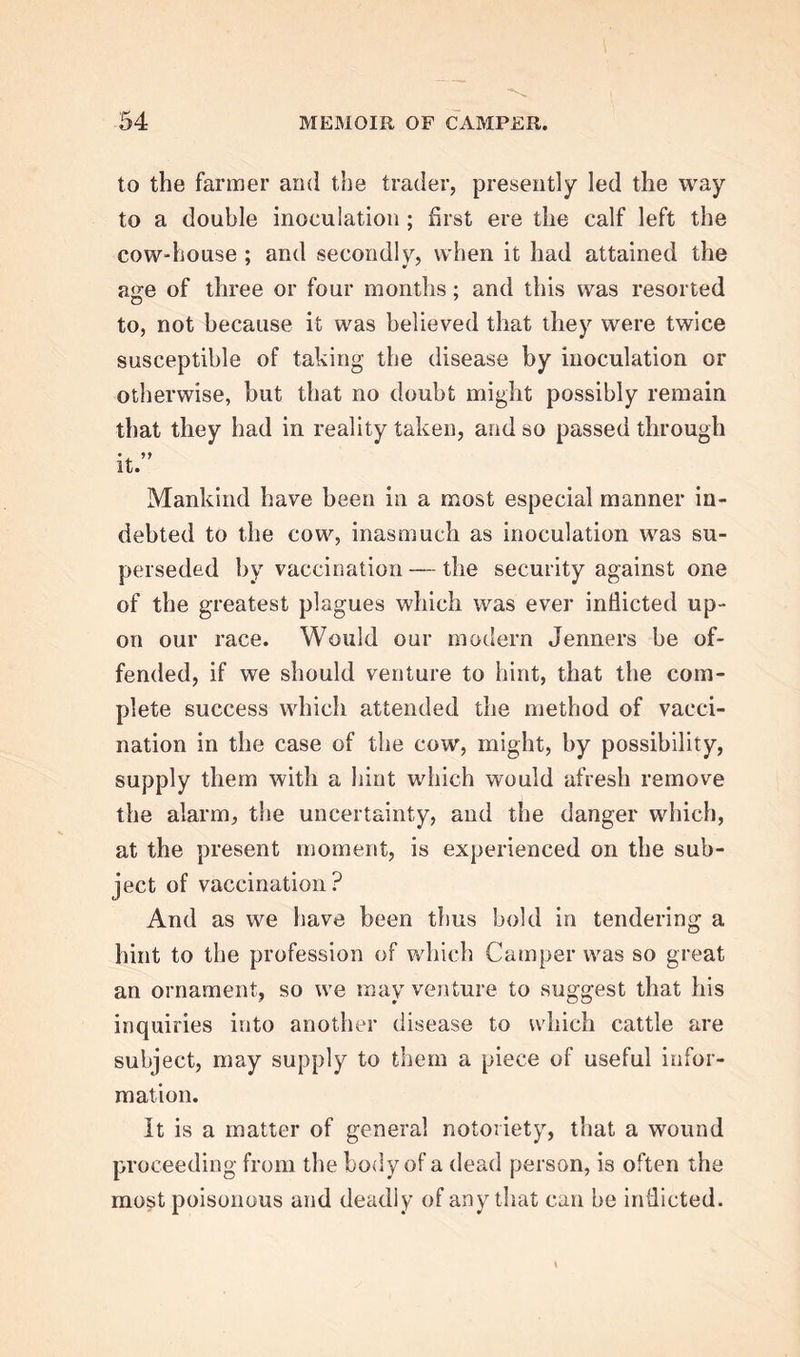 to the farmer and the trader, presently led the way to a double inoculation ; first ere the calf left the cow-house ; and secondly, when it had attained the a«re of three or four months; and this was resorted to, not because it was believed that they were twice susceptible of taking the disease by inoculation or otherwise, hut that no doubt might possibly remain that they had in reality taken, and so passed through it. Mankind have been in a most especial manner in- debted to the cow, inasmuch as inoculation was su- perseded by vaccination — the security against one of the greatest plagues which was ever indicted up- on our race. Would our modern Jenners be of- fended, if we should venture to hint, that the com- plete success which attended the method of vacci- nation in the case of the cow, might, by possibility, supply them with a hint which would afresh remove the alarm, the uncertainty, and the danger which, at the present moment, is experienced on the sub- ject of vaccination? And as we have been thus bold in tendering a hint to the profession of which Camper was so great an ornament, so we may venture to suggest that his inquiries into another disease to which cattle are subject, may supply to them a piece of useful infor- mation. It is a matter of general notoriety, that a wound proceeding from the body of a dead person, i3 often the most poisonous and deadly of any that can be indicted.