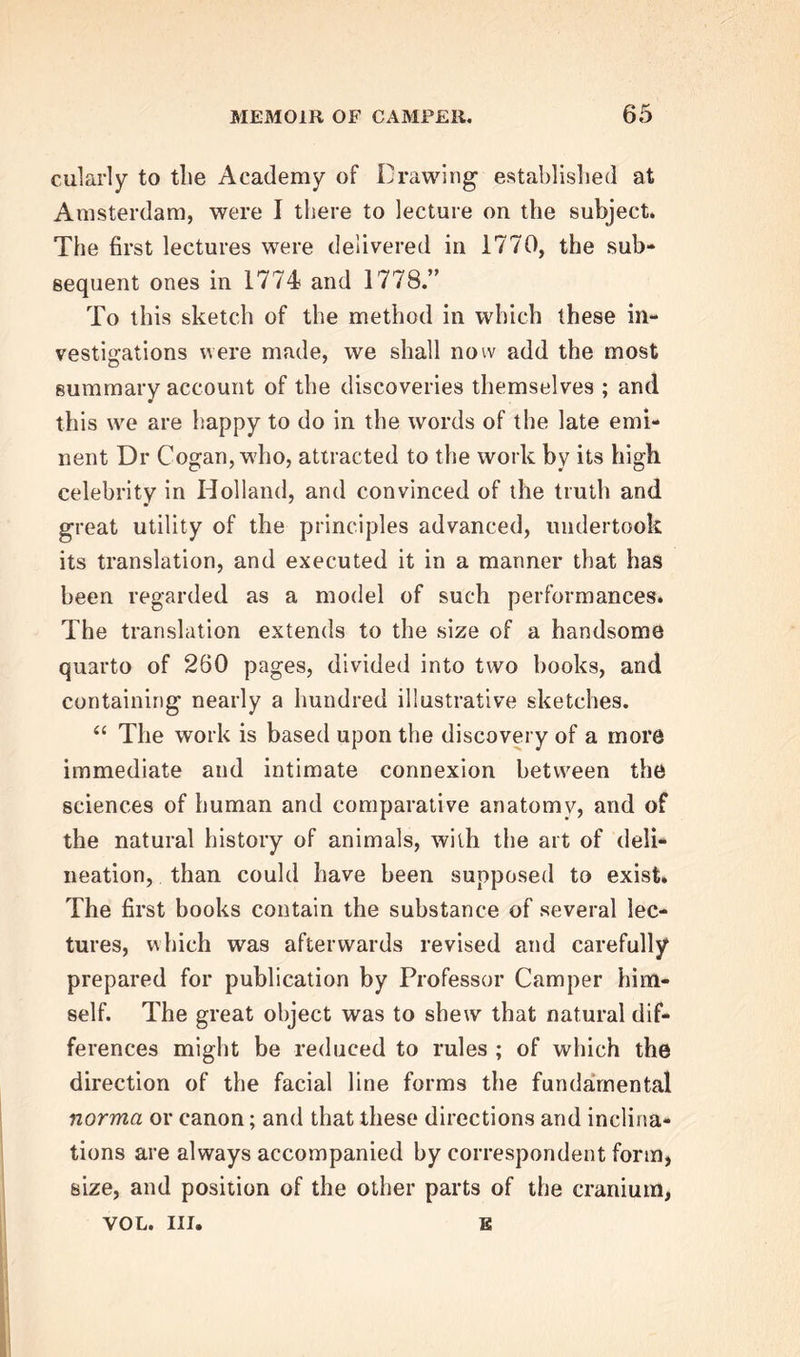 cularly to the Academy of Drawing established at Amsterdam, were I there to lecture on the subject. The first lectures were delivered in 1770, the sub- sequent ones in 1774 and 1778.” To this sketch of the method in which these in- vestigations were made, we shall now add the most summary account of the discoveries themselves ; and this we are happy to do in the words of the late emi- nent Dr Cogan, who, attracted to the work by its high celebrity in Holland, and convinced of the truth and great utility of the principles advanced, undertook its translation, and executed it in a manner that has been regarded as a model of such performances. The translation extends to the size of a handsome quarto of 260 pages, divided into two books, and containing nearly a hundred illustrative sketches. “ The work is based upon the discovery of a more immediate and intimate connexion between the sciences of human and comparative anatomy, and of the natural history of animals, with the art of deli- neation, than could have been supposed to exist. The first books contain the substance of several lec- tures, which was afterwards revised and carefully prepared for publication by Professor Camper him- self. The great object was to shew that natural dif- ferences might be reduced to rules ; of which the direction of the facial line forms the fundamental norma or canon; and that these directions and inclina- tions are always accompanied by correspondent form, size, and position of the other parts of the cranium, VOL. Ill, E