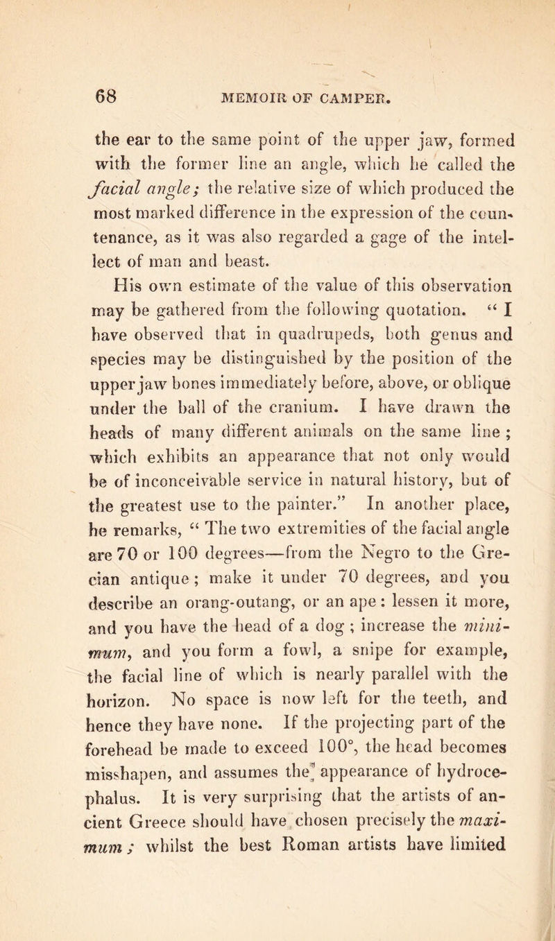 the ear to the same point of the upper jaw, formed with the former line an angle, which he called the facial angle; the relative size of which produced the most marked difference in the expression of the coun- tenance, as it was also regarded a gage of the intel- lect of man and beast. His own estimate of the value of this observation may be gathered from the following quotation. “ I have observed that in quadrupeds, both genus and species may be distinguished by the position of the upper jaw bones immediately before, above, or oblique under the ball of the cranium. I have drawn the heads of many different animals on the same line ; which exhibits an appearance that not only would be of inconceivable service in natural history, but of the greatest use to the painter.” In another place, he remarks, “ The two extremities of the facial angle are 70 or 100 degrees—from the Negro to the Gre- cian antique; make it under 70 degrees, and you describe an orang-outang, or an ape: lessen it more, and you have the head of a dog ; increase the mini- mum, and you form a fowl, a snipe for example, the facial line of which is nearly parallel with the horizon. No space is now left for the teeth, and hence they have none. If the projecting part of the forehead be made to exceed 100°, the head becomes misshapen, and assumes the appearance of hydroce- phalus. It is very surprising that the artists of an- cient Greece should have chosen precisely the maxi- mum ; whilst the best Roman artists have limited