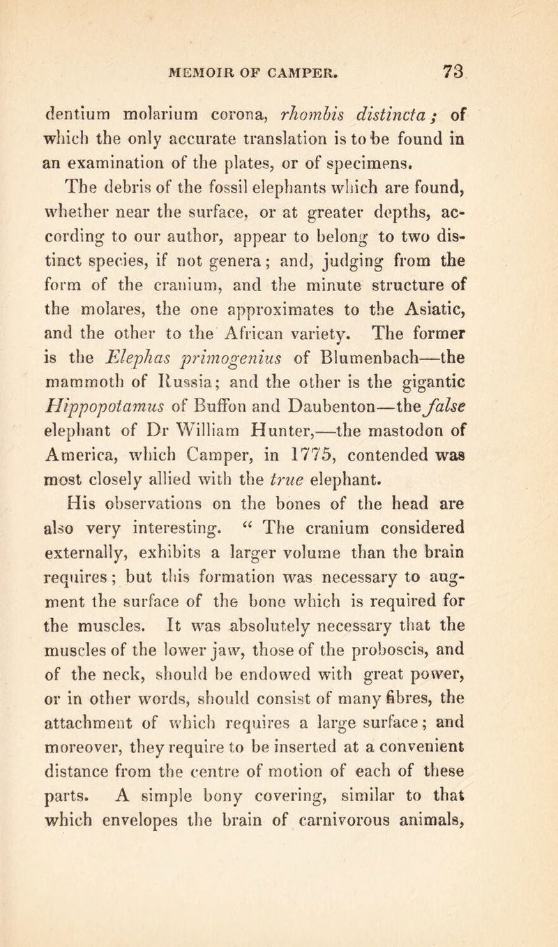 dentium molarium corona, rhombis distincta; of which the only accurate translation is to be found in an examination of the plates, or of specimens. The debris of the fossil elephants which are found, whether near the surface, or at greater depths, ac- cording to our author, appear to belong to two dis- tinct species, if not genera; and, judging from the form of the cranium, and the minute structure of the molares, the one approximates to the Asiatic, and the other to the African variety. The former is the Elephas primogenius of Blumenbach—the mammoth of Russia; and the other is the gigantic Hippopotamus of Buffon and Daubenton—the false elephant of Dr William Hunter,—the mastodon of America, which Camper, in 1775, contended was most closely allied with the true elephant. His observations on the bones of the head are also very interesting. “ The cranium considered externally, exhibits a larger volume than the brain requires; but this formation was necessary to aug- ment the surface of the bone which is required for the muscles. It was absolutely necessary that the muscles of the lower jaw, those of the proboscis, and of the neck, should be endowed with great power, or in other words, should consist of many fibres, the attachment of which requires a large surface; and moreover, they require to be inserted at a convenient distance from the centre of motion of each of these parts. A simple bony covering, similar to that which envelopes the brain of carnivorous animals,