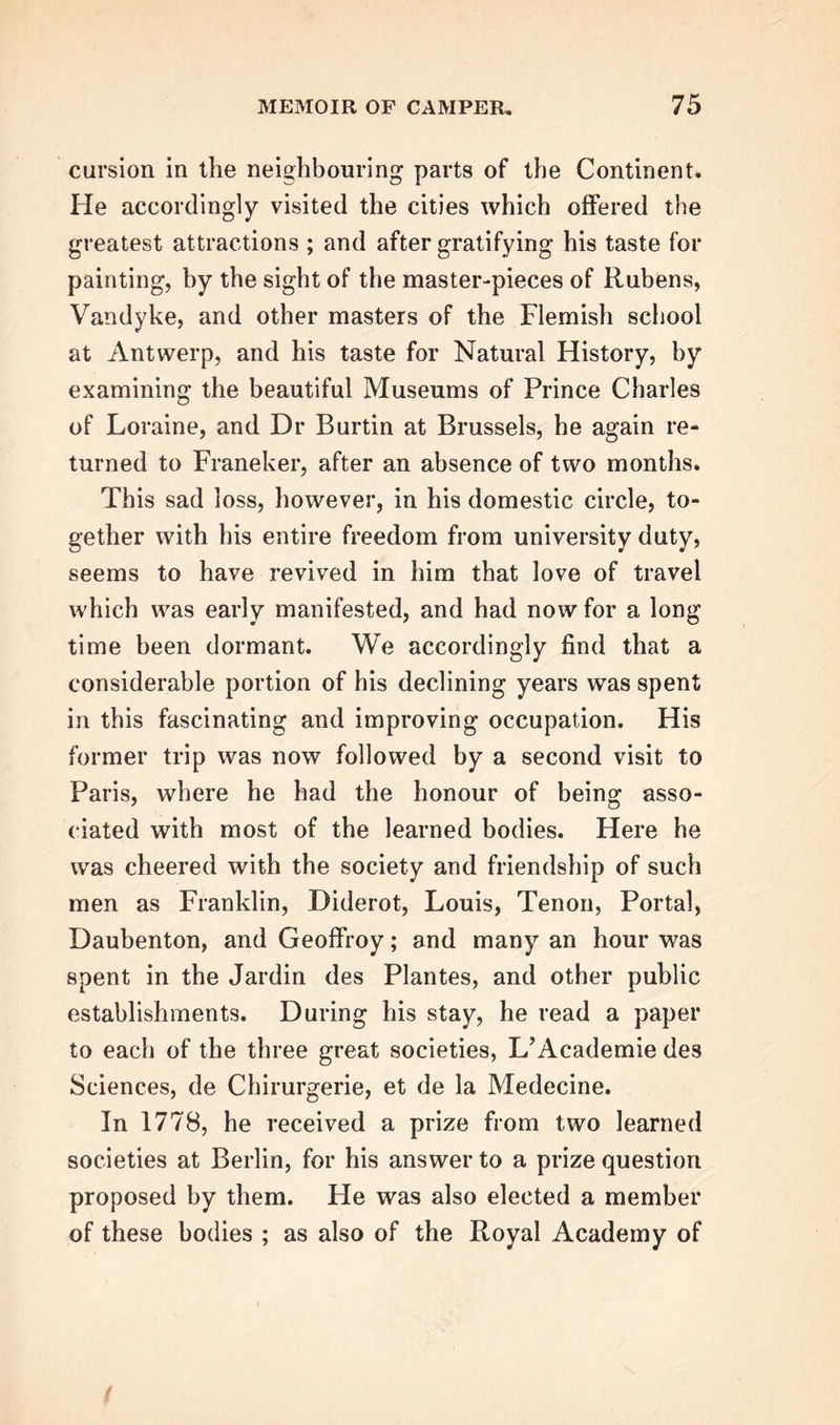 cursion in the neighbouring parts of the Continent. He accordingly visited the cities which offered the greatest attractions ; and after gratifying his taste for painting, by the sight of the master-pieces of Rubens, Vandyke, and other masters of the Flemish school at Antwerp, and his taste for Natural History, by examining the beautiful Museums of Prince Charles of Loraine, and Dr Burtin at Brussels, he again re- turned to Franeker, after an absence of two months. This sad loss, however, in his domestic circle, to- gether with his entire freedom from university duty, seems to have revived in him that love of travel which was early manifested, and had now for a long time been dormant. We accordingly find that a considerable portion of his declining years was spent in this fascinating and improving occupation. His former trip was now followed by a second visit to Paris, where he had the honour of being asso- ciated with most of the learned bodies. Here he was cheered with the society and friendship of such men as Franklin, Diderot, Louis, Tenon, Portal, Daubenton, and Geoffroy; and many an hour was spent in the Jardin des Plantes, and other public establishments. During his stay, he read a paper to each of the three great societies, L’Academie des Sciences, de Chirurgerie, et de la Medecine. In 1778, he received a prize from two learned societies at Berlin, for his answer to a prize question proposed by them. He was also elected a member of these bodies ; as also of the Royal Academy of