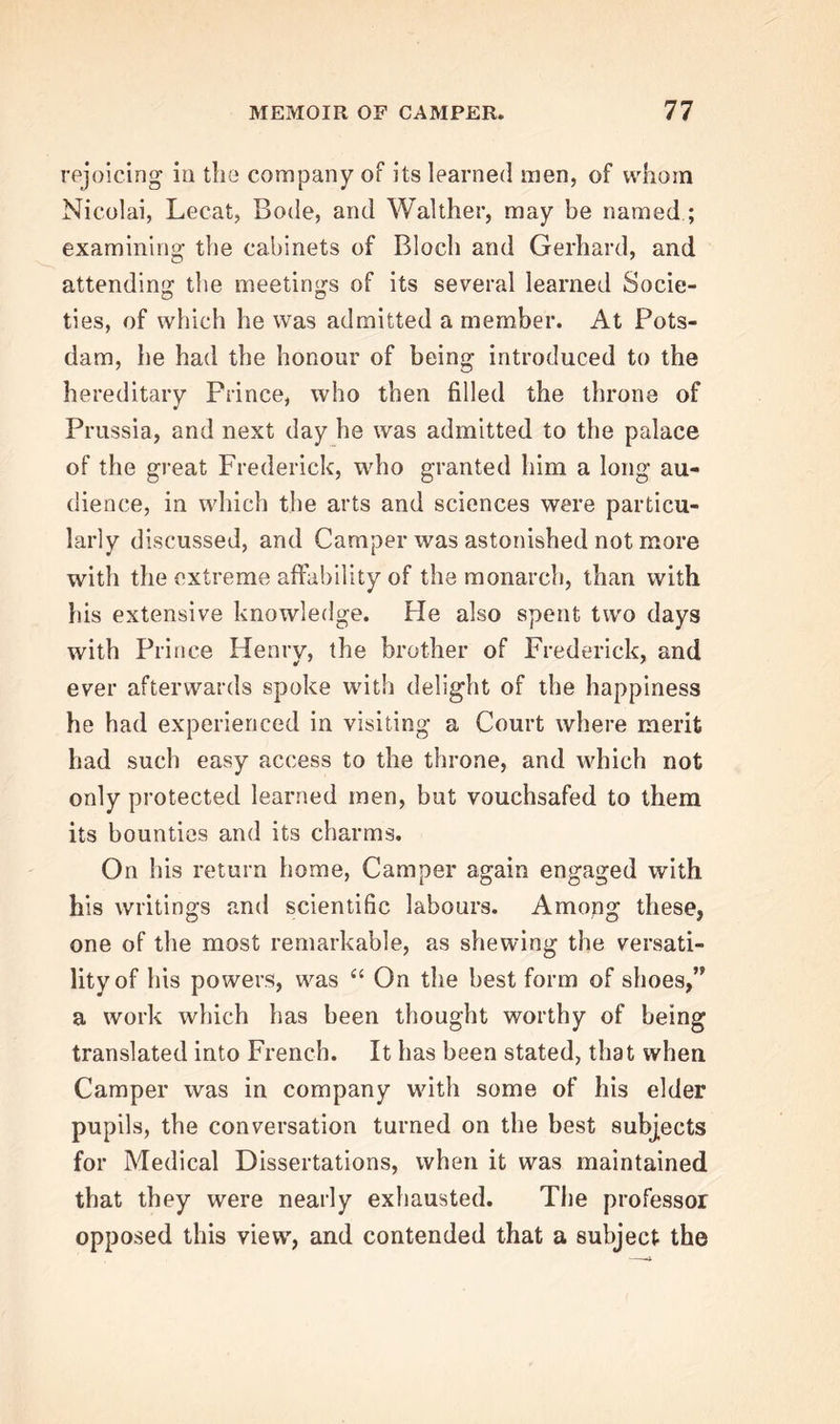 rejoicing in the company of its learned men, of whom Nicolai, Lecat, Bode, and Walther, may be named ; examining the cabinets of Bloch and Gerhard, and attending the meetings of its several learned Socie- ties, of which he was admitted a member. At Pots- dam, he had the honour of being introduced to the hereditary Prince, who then filled the throne of Prussia, and next day he was admitted to the palace of the great Frederick, who granted him a long au- dience, in which the arts and sciences were particu- larly discussed, and Camper was astonished not more with the extreme affability of the monarch, than with his extensive knowledge. Fie also spent two days with Prince Henry, the brother of Frederick, and ever afterwards spoke with delight of the happiness he had experienced in visiting a Court where merit had such easy access to the throne, and which not only protected learned men, but vouchsafed to them its bounties and its charms. On his return home, Camper again engaged with his writings and scientific labours. Among these, one of the most remarkable, as shewing the versati- lity of his powers, was “ On the best form of shoes,” a work which has been thought worthy of being translated into French. It has been stated, that when Camper was in company with some of his elder pupils, the conversation turned on the best subjects for Medical Dissertations, when it was maintained that they were nearly exhausted. The professor opposed this view, and contended that a subject the