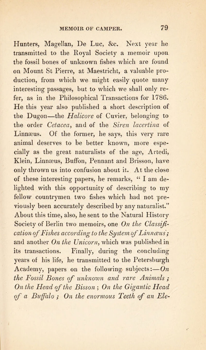 Hunters, Magellan, De Luc, &amp;e. Next year he transmitted to the Royal Society a memoir upon the fossil bones of unknown fishes which are found on Mount St Pierre, at Maestricht, a valuable pro- duction, from which we might easily quote many interesting passages, but to which we shall only re- fer, as in the Philosophical Transactions for 1786. He this year also published a short description of the Dugon—the Halicore of Cuvier, belonging to the order Cetacea, and of the Siren lacertina of Linnaeus. Of the former, he says, this very rare animal deserves to be better known, more espe- cially as the great naturalists of the age, Artedi, Klein, Linnaeus, Buffon, Pennant and Brisson, have only thrown us into confusion about it. At the close of these interesting papers, he remarks, “ I am de- lighted with this opportunity of describing to my fellow countrymen two fishes which had not pre- viously been accurately described by any naturalist.” About this time, also, he sent to the Natural History Society of Berlin two memoirs, one On the Classifi- cation of Fishes according to the System of Linnceus ; and another On the Unicorn, which was published in its transactions. Finally, during the concluding years of his life, he transmitted to the Petersburgh Academy, papers on the following subjects:—On the Fossil Bones of unknown and rare Animals ; On the Head of the Bisson ; On the Gigantic Head of a Buffalo ; On the enormous Teeth of an Fie-