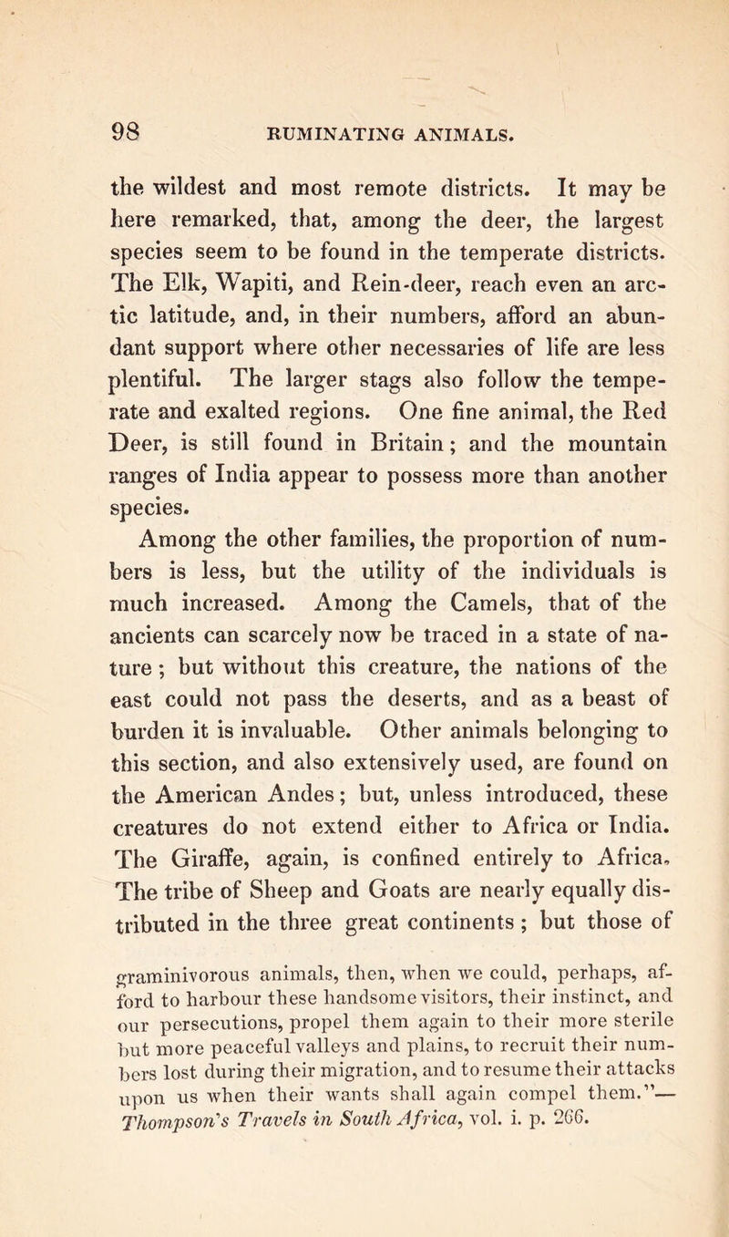 the wildest and most remote districts. It may be here remarked, that, among the deer, the largest species seem to be found in the temperate districts. The Elk, Wapiti, and Rein-deer, reach even an arc- tic latitude, and, in their numbers, afford an abun- dant support where other necessaries of life are less plentiful. The larger stags also follow the tempe- rate and exalted regions. One fine animal, the Red Deer, is still found in Britain; and the mountain ranges of India appear to possess more than another species. Among the other families, the proportion of num- bers is less, but the utility of the individuals is much increased. Among the Camels, that of the ancients can scarcely now be traced in a state of na- ture ; but without this creature, the nations of the east could not pass the deserts, and as a beast of burden it is invaluable. Other animals belonging to this section, and also extensively used, are found on the American Andes; but, unless introduced, these creatures do not extend either to Africa or India. The Giraffe, again, is confined entirely to Africa, The tribe of Sheep and Goats are nearly equally dis- tributed in the three great continents; but those of graminivorous animals, then, when we could, perhaps, af- n • • -1 ford to harbour these handsome visitors, their instinct, and our persecutions, propel them again to their more sterile but more peaceful valleys and plains, to recruit their num- bers lost during their migration, and to resume their attacks upon us Avhen their wants shall again compel them.”— Thompson's Travels in South Jfrica, vol. i. p. 266.