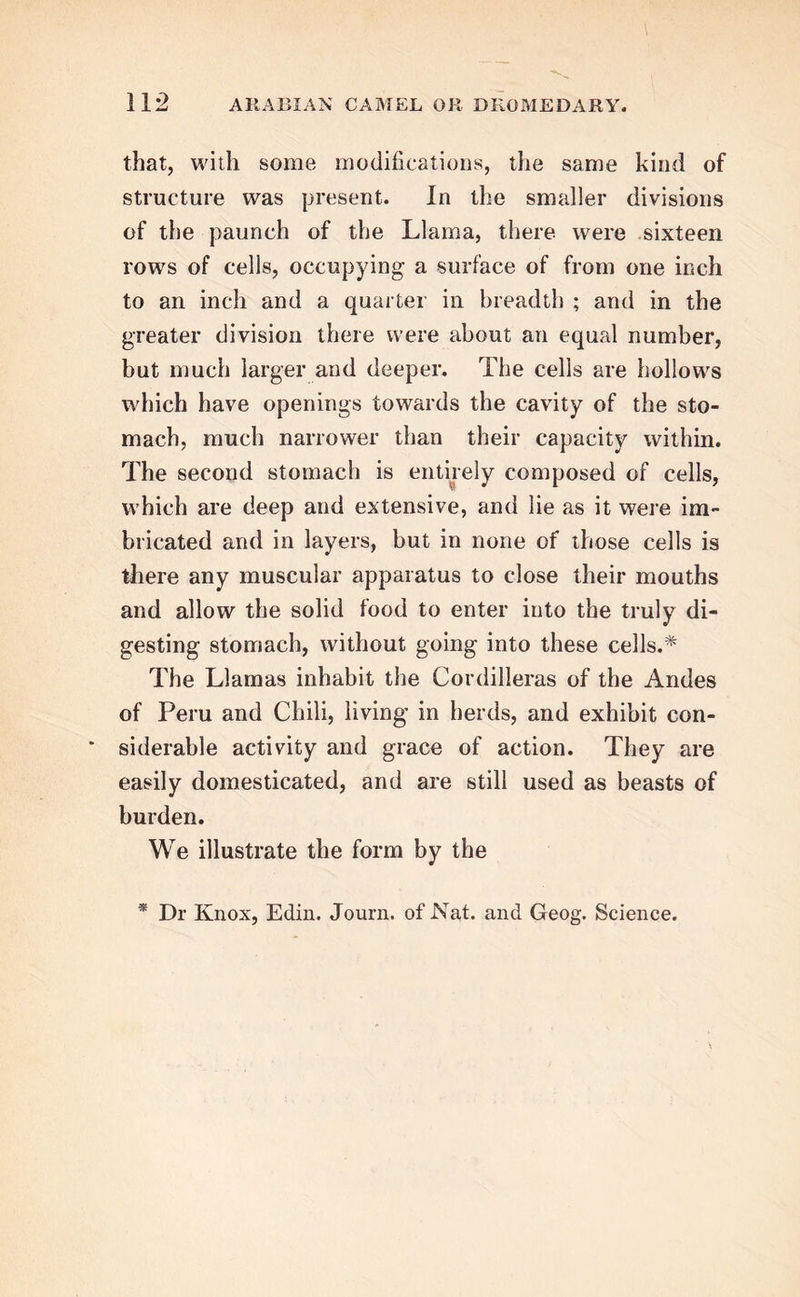 that, with some modifications, the same kind of structure was present. In the smaller divisions of the paunch of the Llama, there were sixteen rows of cells, occupying a surface of from one inch to an inch and a quarter in breadth ; and in the greater division there were about an equal number, but much larger and deeper. The cells are hollows which have openings towards the cavity of the sto- mach, much narrower than their capacity within. The second stomach is entirely composed of cells, which are deep and extensive, and lie as it were im- bricated and in layers, but in none of those cells is there any muscular apparatus to close their mouths and allow the solid food to enter into the truly di- gesting stomach, without going into these cells.* The Llamas inhabit the Cordilleras of the Andes of Peru and Chili, living in herds, and exhibit con- siderable activity and grace of action. They are easily domesticated, and are still used as beasts of burden. We illustrate the form by the * Dr Knox, Edin. Journ. of Nat. and Geog. Science.