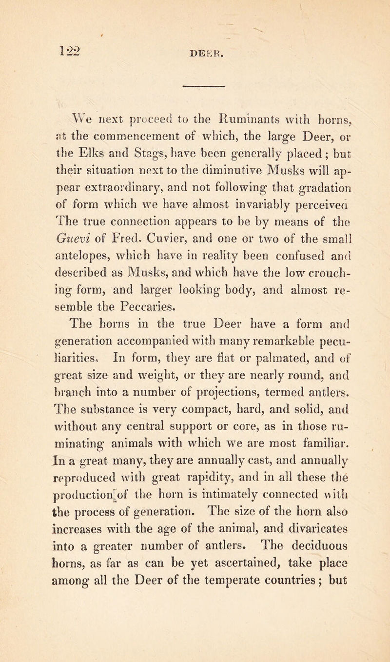 \ We next proceed to the Ruminants with horns, at the commencement of which, the large Deer, or the Elks and Stags, have been generally placed; but their situation next to the diminutive Musks will ap- pear extraordinary, and not following that gradation of form which we have almost invariably perceived The true connection appears to be by means of the Guevi of Fred. Cuvier, and one or two of the small antelopes, which have in reality been confused and described as Musks, and which have the low crouch- ing form, and larger looking body, and almost re- semble the Peccaries. The horns in the true Deer have a form and generation accompanied with many remarkable pecu- liarities. In form, they are flat or pal mated, and of great size and weight, or they are nearly round, and branch into a number of projections, termed antlers. The substance is very compact, hard, and solid, and without any central support or core, as in those ru- minating animals with which we are most familiar. In a great many, they are annually cast, and annually reproduced with great rapidity, and in all these the production of the horn is intimately connected with the process of generation. The size of the horn also increases with the age of the animal, and divaricates into a greater number of antlers. The deciduous horns, as far as can be yet ascertained, take place among all the Deer of the temperate countries; but