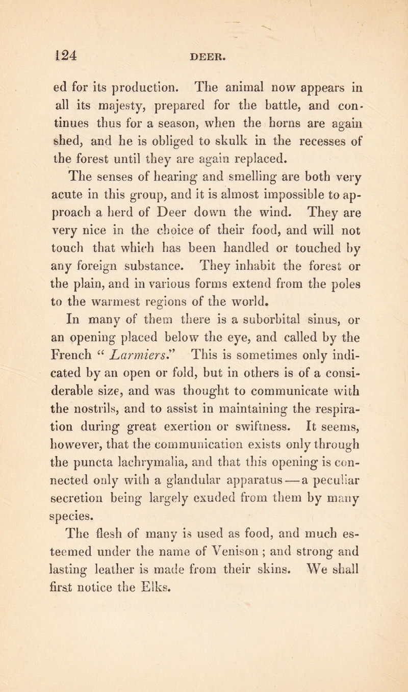 ed for its production. The animal now appears in all its majesty, prepared for the battle, and con- tinues thus for a season, when the horns are again shed, and he is obliged to skulk in the recesses of the forest until they are again replaced. The senses of hearing and smelling are both very acute in this group, and it is almost impossible to ap- proach a herd of Deer down the wind. They are very nice in the choice of their food, and will not touch that which has been handled or touched by any foreign substance. They inhabit the forest or the plain, and in various forms extend from the poles to the warmest regions of the world. In many of them there is a suborbital sinus, or an opening placed below the eye, and called by the French “ Larmiers.” This is sometimes only indi- cated by an open or fold, but in others is of a consi- derable size, and was thought to communicate with the nostrils, and to assist in maintaining the respira- tion during great exertion or swiftness. It seems, however, that the communication exists only through the puncta lachrymalia, and that this opening is con- nected only with a glandular apparatus — a peculiar secretion being largely exuded from them by many species. The flesh of many is used as food, and much es- teemed under the name of Venison ; and strong and lasting leather is made from their skins. We shall first notice the Elks.