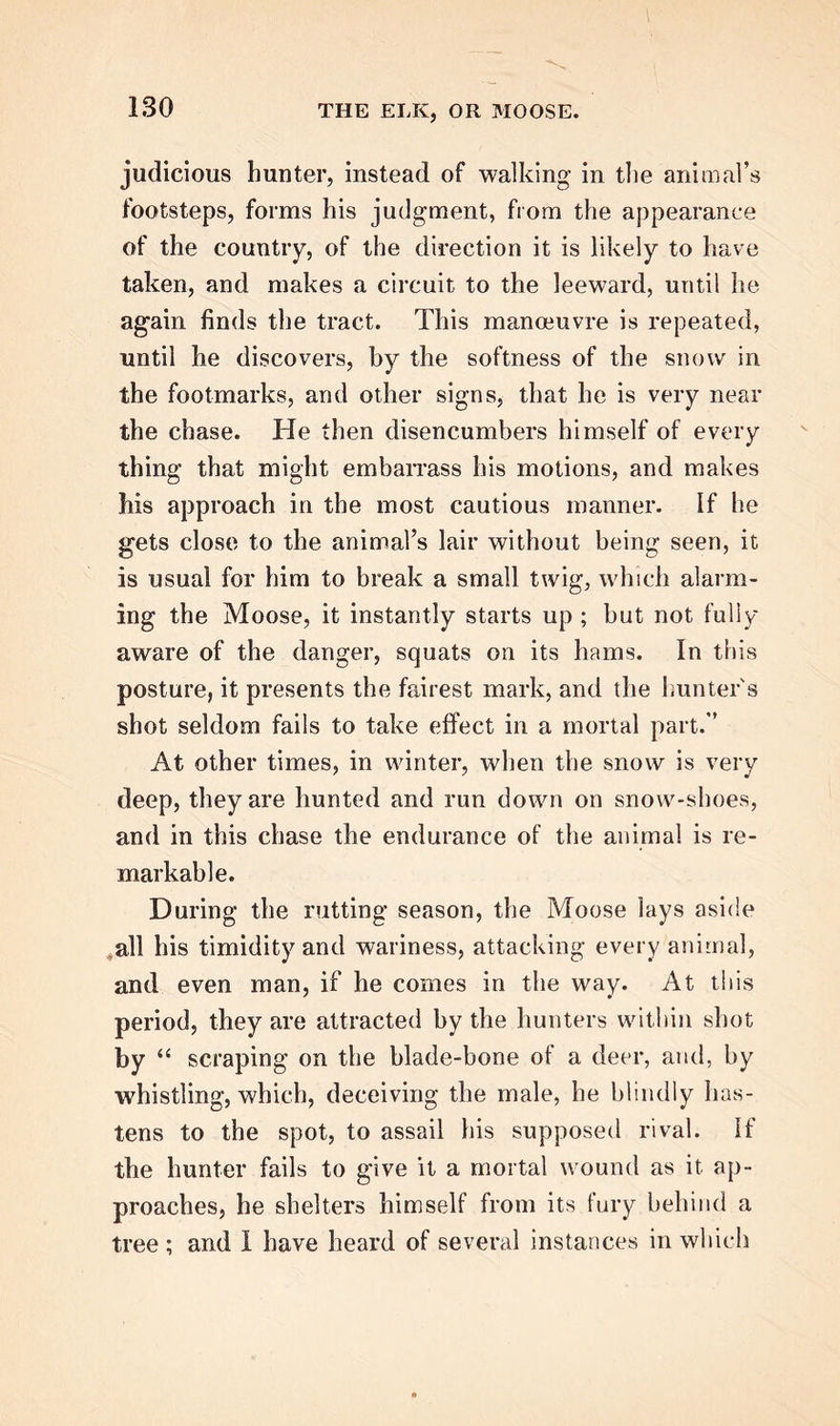 judicious hunter, instead of walking- in the animal’s footsteps, forms his judgment, from the appearance of the country, of the direction it is likely to have taken, and makes a circuit to the leeward, until lie again finds the tract. This manoeuvre is repeated, until lie discovers, by the softness of the snow in the footmarks, and other signs, that he is very near the chase. He then disencumbers himself of every thing that might embarrass his motions, and makes bis approach in the most cautious manner. If he gets close to the animal’s lair without being seen, it is usual for him to break a small twig, which alarm- ing the Moose, it instantly starts up ; but not fully aware of the danger, squats on its hams. In this posture, it presents the fairest mark, and the hunter's shot seldom fails to take effect in a mortal part.’’ At other times, in winter, when the snow is very deep, they are hunted and run down on snow-shoes, and in this chase the endurance of the animal is re- markable. During the rutting season, the Moose lays aside all his timidity and wariness, attacking every animal, and even man, if he comes in the way. At this period, they are attracted by the hunters within shot by “ scraping on the blade-bone of a deer, and, by whistling, which, deceiving the male, he blindly has- tens to the spot, to assail his supposed rival. If the hunter fails to give it a mortal wound as it ap- proaches, he shelters himself from its fury behind a tree ; and I have heard of several instances in which