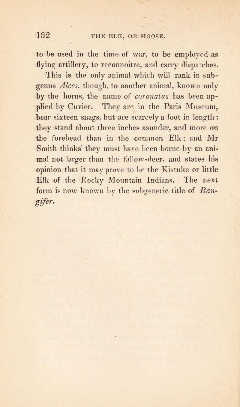 to be used in the time of war, to be employed as flying artillery, to reconnoitre, and carry dispatches. This is the only animal which will rank in sub- genus Alces, though, to another animal, known only by the horns, the name of coronatus has been ap- plied by Cuvier. They are in the Paris Museum, bear sixteen snags, but are scarcely a foot in length: they stand about three inches asunder, and more on the forehead than in the common Elk; and Mr Smith thinks they must have been borne by an ani- mal not larger than the fallow-deer, and states his opinion that it may prove to be the Kistuke or little Elk of the Rocky Mountain Indians. The next form is now known bv the subgeneric title of Han- •i o gifer.