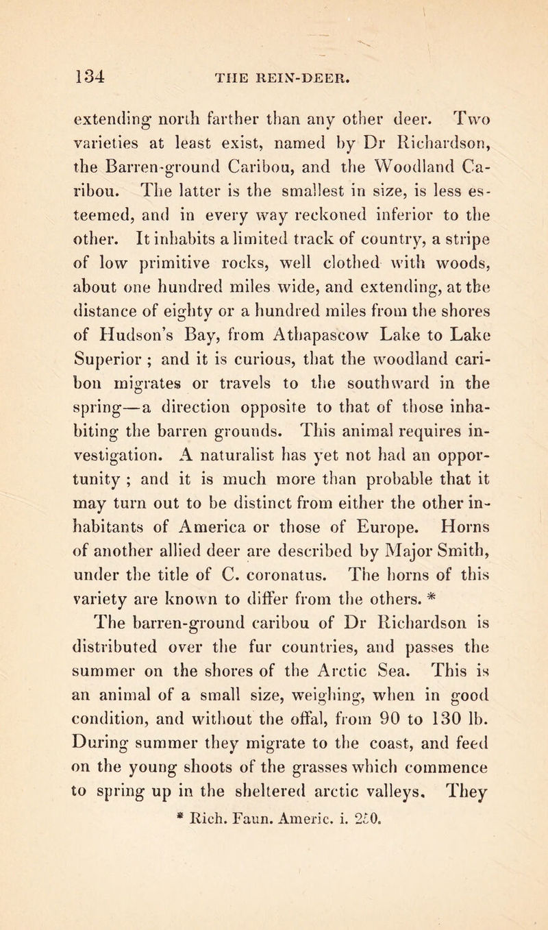 extending' north farther than any other deer. Two varieties at least exist, named by Dr Richardson, the Barren-ground Caribou, and the Woodland Ca- ribou. The latter is the smallest in size, is less es- teemed, and in every way reckoned inferior to the other. It inhabits a limited track of country, a stripe of low primitive rocks, well clothed with woods, about one hundred miles wide, and extending, at the distance of eighty or a hundred miles from the shores of Hudson’s Bay, from Athapascow Lake to Lake Superior ; and it is curious, that the woodland cari- bon migrates or travels to the southward in the spring—a direction opposite to that of those inha- biting the barren grounds. This animal requires in- vestigation. A naturalist has yet not had an oppor- tunity ; and it is much more than probable that it may turn out to be distinct from either the other in- habitants of America or those of Europe. Horns of another allied deer are described by Major Smith, under the title of C. coronatus. The horns of this variety are known to differ from the others. * The barren-ground caribou of Dr Richardson is distributed over the fur countries, and passes the summer on the shores of the Arctic Sea. This is an animal of a small size, weighing, when in good condition, and without the offal, from 90 to 130 lb. During summer they migrate to the coast, and feed on the young shoots of the grasses which commence to spring up in the sheltered arctic valleys. They * Ilich. Faun. Americ. i. 2£0.