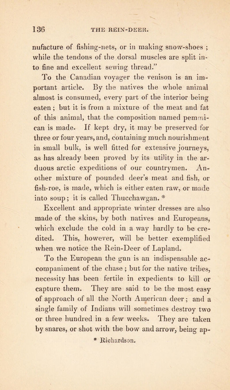 nufacture of fishing-nets, or in making snow-shoes ; while the tendons of the dorsal muscles are split in- to fine and excellent sewing thread,” To the Canadian voyager the venison is an im- portant article. By the natives the whole animal almost is consumed, every part of the interior being eaten; but it is from a mixture of the meat and fat of this animal, that the composition named pern mi- can is made. If kept dry, it may be preserved for three or four years, and, containing much nourishment in small bulk, is well fitted for extensive journeys, as has already been proved by its utility in the ar- duous arctic expeditions of our countrymen. An- other mixture of pounded deer’s meat and fish, or fish-roe, is made, which is either eaten raw, or made into soup; it is called Thucchawgan. * Excellent and appropriate winter dresses are also made of the skins, by both natives and Europeans, which exclude the cold in a way hardly to be cre- dited. This, however, will be better exemplified when we notice the Rein-Deer of Lapland. To the European the gun is an indispensable ac- companiment of the chase ; but for the native tribes, necessity has been fertile in expedients to kill or capture them. They are said to be the most easy of approach of all the North American deer; and a single family of Indians will sometimes destroy two or three hundred in a few weeks. They are taken by snares, or shot with the bow and arrow, being ap- * Richardson.