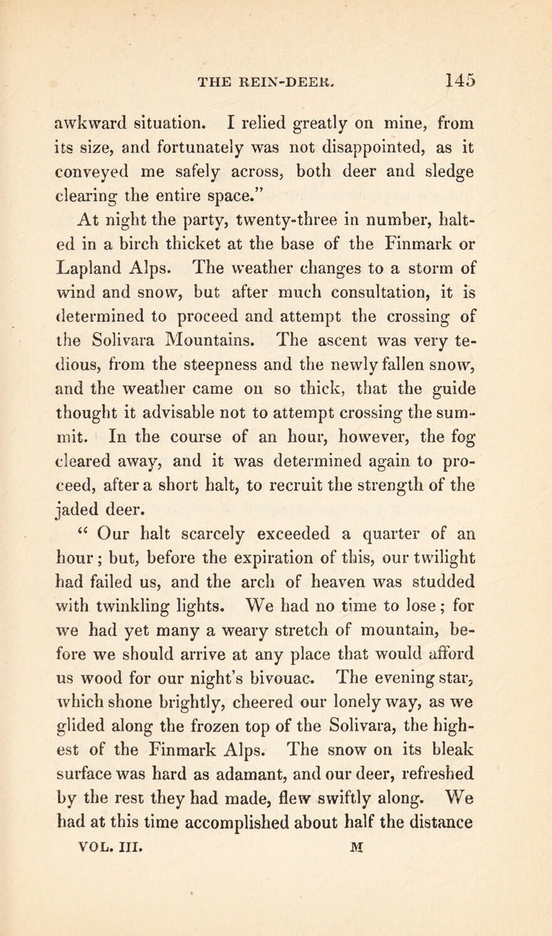 awkward situation. I relied greatly on mine, from its size, and fortunately was not disappointed, as it conveyed me safely across, both deer and sledge clearing the entire space.” At night the party, twenty-three in number, halt- ed in a birch thicket at the base of the Finmark or Lapland Alps. The weather changes to a storm of wind and snow, but after much consultation, it is determined to proceed and attempt the crossing of the Solivara Mountains. The ascent was very te- dious, from the steepness and the newly fallen snow, and the weather came on so thick, that the guide thought it advisable not to attempt crossing the sum- mit. In the course of an hour, however, the fog cleared away, and it was determined again to pro- ceed, after a short halt, to recruit the strength of the jaded deer. “ Our halt scarcely exceeded a quarter of an hour; but, before the expiration of this, our twilight had failed us, and the arch of heaven was studded with twinkling lights. We had no time to lose; for we had yet many a weary stretch of mountain, be- fore we should arrive at any place that would afford us wood for our night’s bivouac. The evening star, which shone brightly, cheered our lonely way, as we glided along the frozen top of the Solivara, the high- est of the Finmark Alps. The snow on its bleak surface was hard as adamant, and our deer, refreshed by the rest they had made, flew swiftly along. We had at this time accomplished about half the distance VOL. III. M
