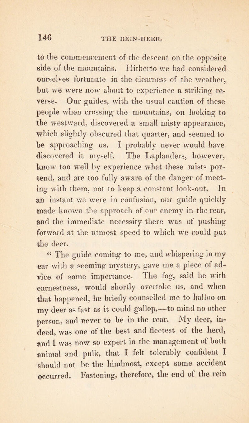 to the commencement of the descent on the opposite side of the mountains. Hitherto we had considered ourselves fortunate in the clearness of the weather, but we were now about to experience a striking re- verse. Our guides, with the usual caution of these people when crossing the mountains, on looking to the westward, discovered a small misty appearance, which slightly obscured that quarter, and seemed to be approaching us. I probably never would have discovered it myself. The Laplanders, however, know too well by experience what these mists por- tend, and are too fully aware of the danger of meet- ing with them, not to keep a constant look-out. In an instant we were in confusion, our guide quickly made known the approach of our enemy in the rear, and the immediate necessity there was of pushing- forward at the utmost speed to which we could put the deer. a The guide coming to me, and whispering in my ear with a seeming mystery, gave me a piece of ad- vice of some importance. The fog, said he with earnestness, would shortly overtake us, and when that happened, he briefly counselled me to halloo on my deer as fast as it could gallop,—to mind no other person, and never to be in the rear. My deer, in- deed, was one of the best and fleetest of the herd, and I was now so expert in the management of both animal and pulk, that I felt tolerably confident I should not be the hindmost, except some accident occurred. Fastening, therefore, the end of the rein