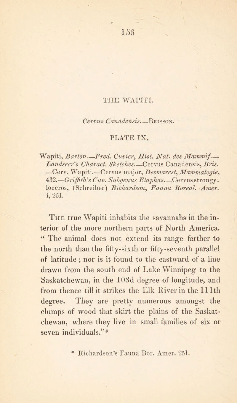 155 THE WAPITI. Cervus Canadensis. —Brisson. PLATE IX. Wapiti, Barton Fred. Cuvier, Hist. Nat. des Mammif.— Landseer's Charact. Sketches Cervus Canadensis, Bris. —Cerv. Wapiti.—Cervus major, Desmarest, Ma?nmalogie, 432.—Griffith's Cuv. Subgenus Elaphas Cervus strongy- loceros, (Sehreiber) Richardson, Fauna Boreal. Amer. i, 251. The true Wapiti inhabits the savannahs in the in- terior of the more northern parts of North America. “ The animal does not extend its range farther to the north than the fifty-sixth or fifty-seventh parallel of latitude ; nor is it found to the eastward of a line drawn from the south end of Lake Winnipeg to the Saskatchewan, in the 103d degree of longitude, and from thence till it strikes the Elk River in the llltli degree. They are pretty numerous amongst the clumps of wood that skirt the plains of the Saskat- chewan, where they live in small families of six or seven individuals.”* * Richardson’s Fauna Bor. Amer. 251.