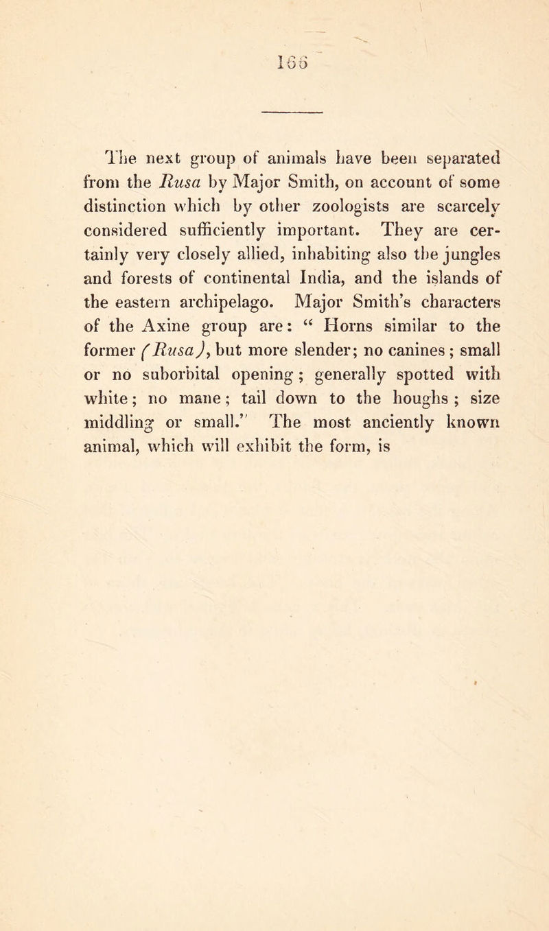 The next group of animals have been separated from the Rusa by Major Smith, on account of some distinction which by other zoologists are scarcely considered sufficiently important. They are cer- tainly very closely allied, inhabiting also the jungles and forests of continental India, and the islands of the eastern archipelago. Major Smith’s characters of the Axine group are: “ Horns similar to the former (Rusa), but more slender; no canines ; small or no suborbital opening; generally spotted with white; no mane; tail down to the houghs ; size middling or small.’ The most anciently known animal, which will exhibit the form, is