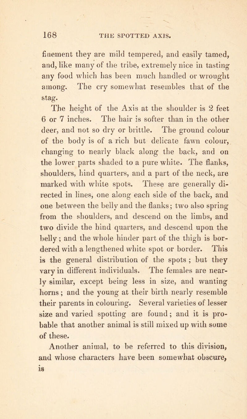 finement they are mild tempered, and easily tamed, and, like many of the tribe, extremely nice in tasting any food which has been much handled or wrought among. The cry somewhat resembles that of the stag. The height of the Axis at the shoulder is 2 feet 6 or 7 inches. The hair is softer than in the other deer, and not so dry or brittle. The ground colour of the body is of a rich but delicate fawn colour, changing to nearly black along the back, and on the lower parts shaded to a pure white. The flanks, shoulders, hind quarters, and a part of the neck, are marked with white spots. These are generally di- rected in lines, one along each side of the back, and one between the belly and the flanks; two also spring from the shoulders, and descend on the limbs, and two divide the hind quarters, and descend upon the belly ; and the whole hinder part of the thigh is bor- dered with a lengthened white spot or border. This is the general distribution of the spots ; but they vary in different individuals. The females are near- ly similar, except being less in size, and wanting horns; and the young at their birth nearly resemble their parents in colouring. Several varieties of lesser size and varied spotting are found; and it is pro- bable that another animal is still mixed up with some of these. Another animal, to be referred to this division, and whose characters have been somewhat obscure, is