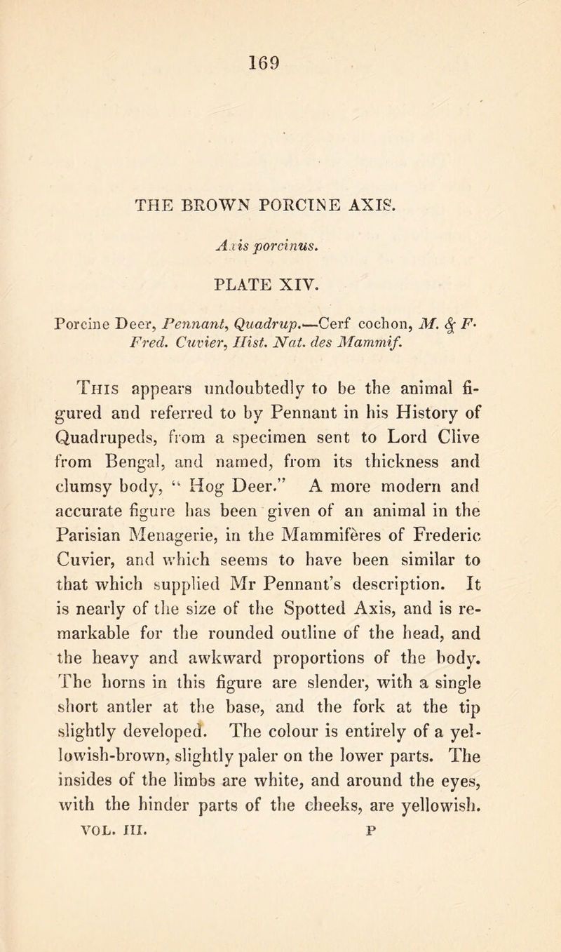 THE BROWN PORCINE AXIS. Axis porcinus. PLATE XIY. Porcine Deer, Pennant, Quadrup.*—Cerf cochon, M. F- Fred. Cuvier, Hist. Nat. des Mammif. This appears undoubtedly to be the animal fi- gured and referred to by Pennant in his History of Quadrupeds, from a specimen sent to Lord Clive from Bengal, and named, from its thickness and clumsy body, 44 Hog Deer.’’ A more modern and accurate figure has been given of an animal in the Parisian Menagerie, in the Mammiferes of Frederic Cuvier, and which seems to have been similar to that which supplied Mr Pennant’s description. It is nearly of the size of the Spotted Axis, and is re- markable for the rounded outline of the head, and the heavy and awkward proportions of the body. The horns in this figure are slender, with a single short antler at the base, and the fork at the tip slightly developed. The colour is entirely of a yel- lowish-brown, slightly paler on the lower parts. The insides of the limbs are white, and around the eyes, with the hinder parts of the cheeks, are yellowish. VOL. III. p