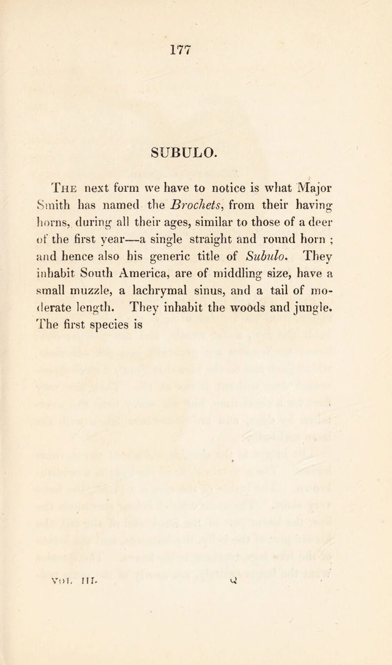 SUBULO. The next form we have to notice is what Major Smith has named the Brockets, from their having horns, during all their ages, similar to those of a deer of the first year—a single straight and round horn ; and hence also his generic title of Subulo. They inhabit South America, are of middling size, have a small muzzle, a lachrymal sinus, and a tail of mo- derate length. They inhabit the woods and jungle. The first species is voTi nr.