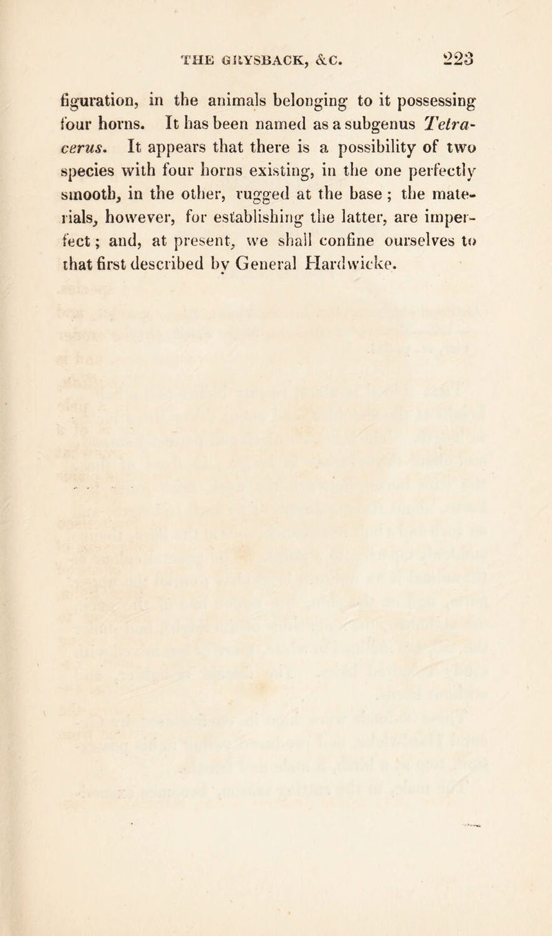 figuration, in the animals belonging to it possessing four horns. It has been named as a subgenus Tetra- cerus. It appears that there is a possibility of two species with four horns existing, in the one perfectly smooth, in the other, rugged at the base ; the mate- rials, however, for establishing the latter, are imper- fect ; and, at present, we shall confine ourselves to that first described by General Hardvvicke.