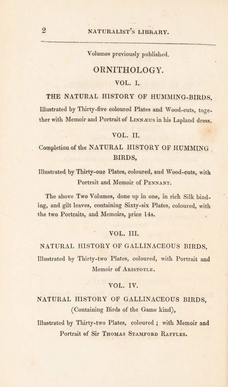 Volumes previously published. ORNITHOLOGY. VOL. I. THE NATURAL HISTORY OF HUMMING-BIRDS, Illustrated by Thirty-five coloured Plates and Wood-cuts, toge- ther with Memoir and Portrait of Linnaeus in his Lapland dress. VOL. II. Completion of the NATURAL HISTORY OF HUMMING BIRDS, Illustrated by Thirty-one Plates, coloured, and Wood-cuts, with Portrait and Memoir of Pennant. The above Two Volumes, done up in one, in rich Silk bind- ing, and gilt leaves, containing Sixty-six Plates, coloured, with the two Portraits, and Memoirs, price 14s. VOL. III. NATURAL HISTORY OF GALLINACEOUS BIRDS, Illustrated by Thirty-two Plates, coloured, with Portrait and Memoir of Aristotle. VOL. IV. NATURAL HISTORY OF GALLINACEOUS BIRDS, (Containing Birds of the Game kind), Illustrated by Thirty-two Plates, coloured ; with Memoir and Portrait of Sir Thomas Stamford Raffles.