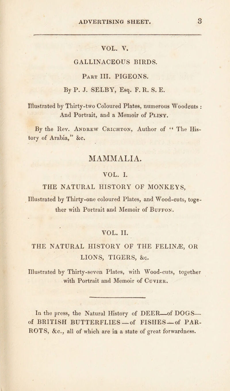 VOL. V. GALLINACEOUS BIRDS. Part III. PIGEONS. By P. J. SELBY, Esq, F. R. S. E. Illustrated by Thirty-two Coloured Plates, numerous Woodcuts : And Portrait, and a Memoir of Pliny. By the Rev. Andrew Crichton, Author of “ The His- tory of Arabia,” &amp;c. MAMMALIA. VOL. I. THE NATURAL HISTORY OF MONKEYS, Illustrated by Thirty-one coloured Plates, and Wood-cuts, toge- ther with Portrait and Memoir of Buffon. VOL. II. THE NATURAL HISTORY OF THE FELINE, OR LIONS, TIGERS, &amp;c. Illustrated by Thirty-seven Plates, with Wood-cuts, together with Portrait and Memoir of Cuvier. In the press, the Natural History of DEER—of DOGS— of BRITISH BUTTERFLIES—of FISHES —of PAR- ROTS, &amp;c., all of which are in a state of great forwardness.