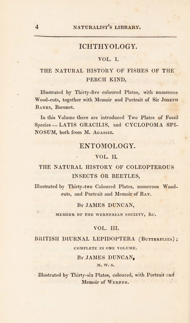 ICHTHYOLOGY. VOL. I. ' THE NATURAL HISTORY OF FISHES OF THE PERCH KIND, Illustrated by Thirty-five coloured Plates, with numerous Wood-cuts, together with Memoir and Portrait of Sir Joseph Ranks, Baronet. In this Volume there are introduced Two Plates of Fossil Species — LATIS GRACILIS, and CYCLOPOMA SPI- NOSUM, both from M. Agassiz. ENTOMOLOGY. VOL. II. THE NATURAL HISTORY OF COLEOPTEROUS INSECTS OR BEETLES, Illustrated by Thirty-two Coloured Plates, numerous Wood- cuts, and Portrait and Memoir of Rat. By JAMES DUNCAN, MEMBER OF THE WERNERIAN SOCIETY, &amp;C. VOL. III. BRITISH DIURNAL LEPIDOPTERA (Butterflies) ; COMPLETE IN ONE VOLUME. By JAMES DUNCAN, M. W. S. Illustrated by Thirty-six Plates, coloured, with Portrait and Memoir of Werner.