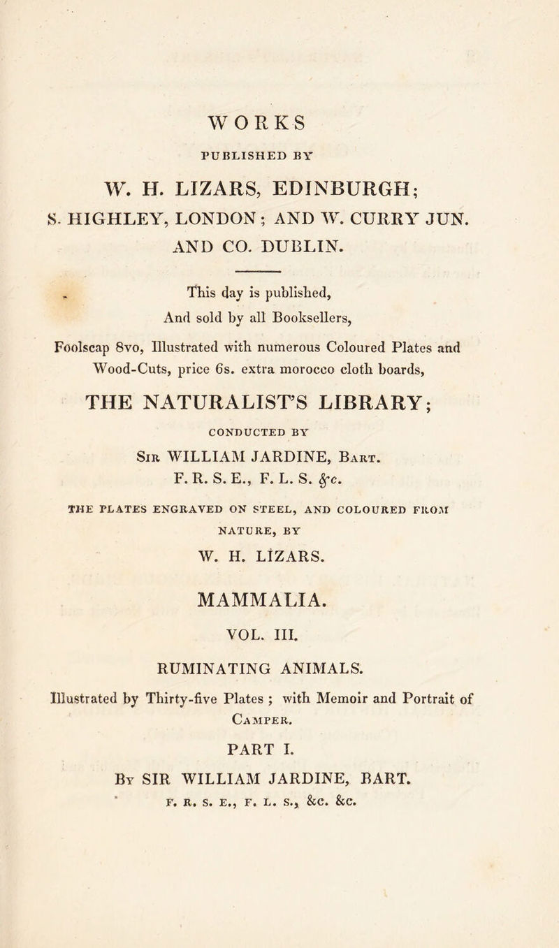 WORKS PUBLISHED BY W. H. LIZARS, EDINBURGH; kS. HIGHLEY, LONDON; AND W. CURRY JUN. AND CO. DUBLIN. This day is published, And sold by all Booksellers, Foolscap 8vo, Illustrated with numerous Coloured Plates and Wood-Cuts, price 6s. extra morocco cloth boards, THE NATURALIST’S LIBRARY; CONDUCTED BY Sir WILLIAM JARDINE, Bart. F.R.S.E., F.L.S. 8fc. THE PLATES ENGRAVED ON STEEL, AND COLOURED FROM NATURE, BY W. H. LIZARS. MAMMALIA. VOL. III. RUMINATING ANIMALS. Illustrated by Thirty-five Plates ; with Memoir and Portrait of Camper. PART I. By SIR WILLIAM JARDINE, BART. F. R. S. E., F. L. S., &C. &C.