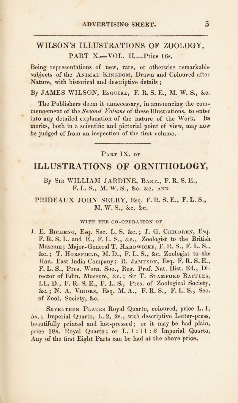 WILSON’S ILLUSTRATIONS OF ZOOLOGY, PART X.—-VOL. II.—.Price 16s. Being representations of new, rare, or otherwise remarkable subjects of the Animal Kingdom, Drawn and Coloured after Nature, with historical and descriptive details ; By JAMES WILSON, Esquire, F. R. S. E., M. W. S., &c. The Publishers deem it unnecessary, in announcing the com- mencement of the Second Volume of these Illustrations, to enter into any detailed explanation of the nature of the Work. Its merits, both in a scientific and pictorial point of view, may now be judged of from an inspection of the first volume. Part IX. of ILLUSTRATIONS OF ORNITHOLOGY, By Sir WILLIAM JARDINE, Bart., F.R. S.E., F. L. S., M. W. S., &e. &c. and PRIDEAUX JOHN SELBY, Esq. F. R. S. E., F. L. S., M. W. S., &c. Sec. WITH THE CO-OPERATION OF J. E. Bicheno, Esq. Sec. L. S. &c.; J. G. Children, Esq. F. R. S. L. and E., F. L. S., See., Zoologist to the British Museum; Major-General T. Hardwicke, F. R. S., F. L. S., &c.; T. Horsfield, M. D., F. L. S., &c. Zoologist to the Hon. East India Company; R. Jameson, Esq. F. R. S. E., F. L. S., Pres. Wern. Soc., Reg. Prof. Nat. Hist. Ed., Di- rector of Edin. Museum, Sec.; Sir T. Stamford Raffles, LL. D., F. R. S. E., F. L. S., Pres, of Zoological Society, &c.; N. A. Vigors, Esq. M. A., F. R. S., F. L. S., Sec. of Zool. Society, &c. Seventeen Plates Royal Quarto, coloured, price L. 1, 5s. ; Imperial Quarto, L. 2, 2s., with descriptive Letter-press, beautifully printed and hot-pressed; or it may be had plain, price 18s. Royal Quarto; or L. 1 : 11 :6 Imperial Quarto, Any of the first Eight Parts ean be had at the above price.