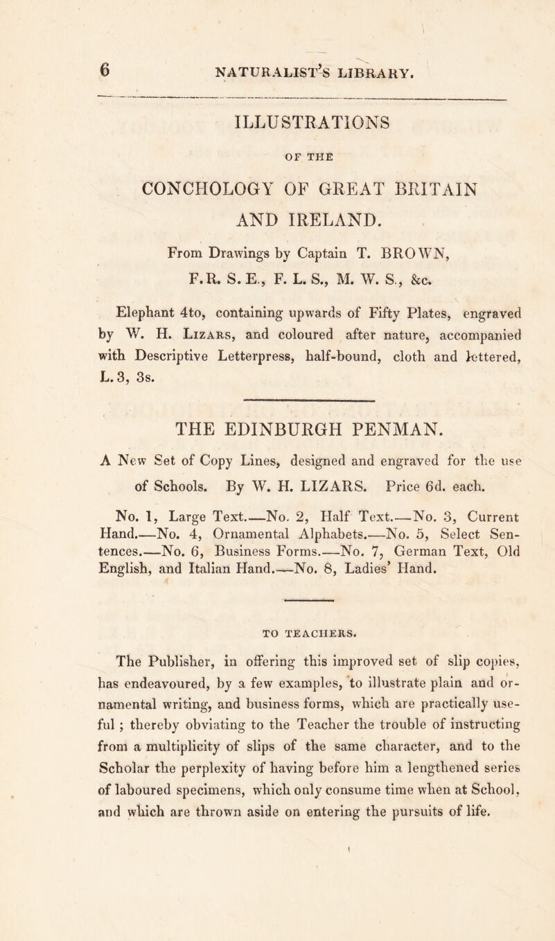 ILLUSTRATIONS OF THE CONCHOLOGY OF GREAT BRITAIN AND IRELAND. From Drawings by Captain T. BROWN, F.R. S. E., F. L. S., M. W. S., &c. Elephant 4to, containing upwards of Fifty Plates, engraved by W. H. Lizars, and coloured after nature, accompanied with Descriptive Letterpress, half-bound, cloth and lettered, L. 3, 3s. THE EDINBURGH PENMAN. A New Set of Copy Lines, designed and engraved for the use of Schools. By W. H. LIZARS. Price 6d. each. No. 1, Large Text No, 2, Half Text No. 3, Current Hand.—No. 4, Ornamental Alphabets.—No. 5, Select Sen- tences.—No. 6, Business Forms.—No. 7, German Text, Old English, and Italian Hand.—No. 8, Ladies’ Hand. TO TEACHERS. The Publisher, in offering this improved set of slip copies, has endeavoured, by a few examples, to illustrate plain and or- namental writing, and business forms, which are practically use- ful ; thereby obviating to the Teacher the trouble of instructing from a multiplicity of slips of the same character, and to the Scholar the perplexity of having before him a lengthened series of laboured specimens, which only consume time when at School, and which are thrown aside on entering the pursuits of life. 1