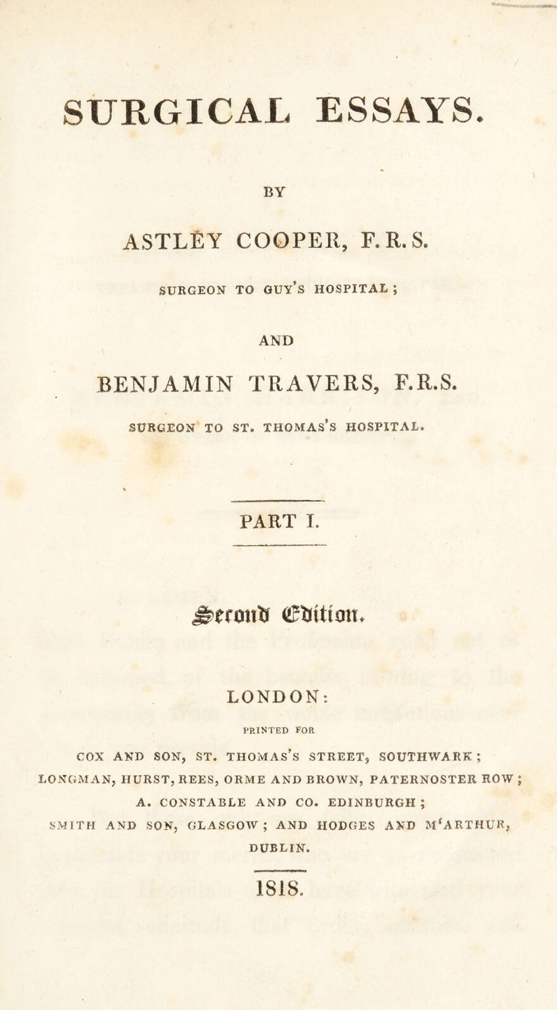 SURGICAL ESSAYS. BY ASTLEY COOPER, F.R.S. SURGEON TO GUY’S HOSPITAL ; AND BENJAMIN TRAVERS, F.R.S. SURGEON TO ST. THOMAS'S HOSPITAL. PART I. Jltrmtfi cMtioiL LONDON: PRINTED FOR COX AND SON, ST, THOMAS’S STREET, SOUTHWARK; LONGMAN, HURST, REES, ORME AND BROWN, PATERNOSTER ROW A. CONSTABLE AND CO. EDINBURGH ; SMITH AND SON, GLASGOW; AND HODGES AND M*ARTHUR, DUBLIN. 1818