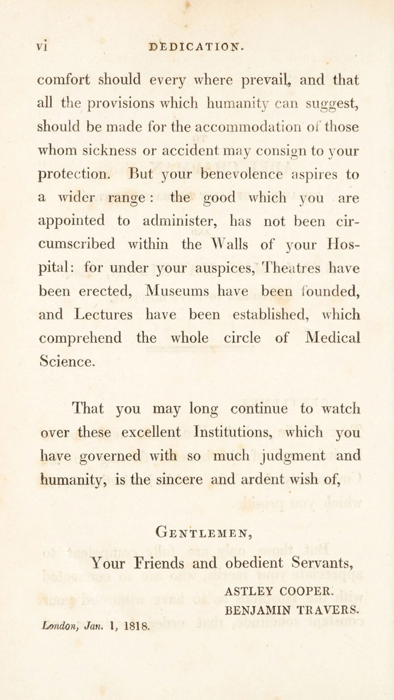 DEDICATION. comfort should every where prevail, and that all the provisions which humanity can suggest, should be made for the accommodation of those whom sickness or accident may consign to your protection. But your benevolence aspires to a wider range : the good which you are appointed to administer, has not been cir- cumscribed within the Walls of your Hos- pital: for under your auspices, Theatres have been erected, Museums have been founded, and Lectures have been established, which comprehend the whole circle of Medical Science. That you may long continue to watch over these excellent Institutions, which you have governed with so much judgment arid humanity, is the sincere and ardent wish of, Gentlemen, Your Friends and obedient Servants, ASTLEY COOPER. BENJAMIN TRAVERS. London, Jan. 1, 1818.
