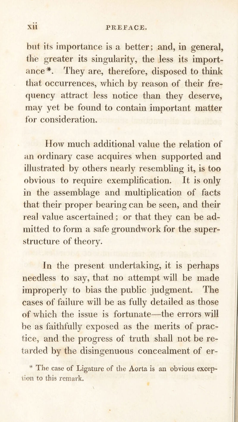 but its importance is a better; and, in general, the greater its singularity, the Jess its import- ance They are, therefore, disposed to think that occurrences, which by reason of their fre- quency attract less notice than they deserve, may yet be found to contain important matter tor consideration. How much additional value the relation of an ordinary case acquires when supported and illustrated by others nearly resembling it, is too obvious to require exemplification. It is only in the assemblage and multiplication of facts that their proper bearing can be seen, and their real value ascertained ; or that they can be ad- mitted to form a safe groundwork for the super- structure of theory. In the present undertaking, it is perhaps needless to say, that no attempt will be made improperly to bias the public judgment. The cases of failure will be as fully detailed as those of which the issue is fortunate—the errors will be as faithfully exposed as the merits of prac- tice, and the progress of truth shall not be re- tarded by the disingenuous concealment of er- * The case of Ligature of the Aorta is an obvious excep- tion to this remark.